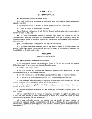 CAPÍTULO IV
DA REMUNERAÇÃO
Art. 12. A remuneração do Senador é devida:
I - a partir do início da legislatura, ao diplomado antes da instalação da primeira sessão
legislativa ordinária;
II - a partir da expedição do diploma, ao diplomado posteriormente à instalação;
III - a partir da posse, ao Suplente em exercício.
Parágrafo único. Na hipótese do art. 39, II, o Senador poderá optar pela remuneração do
mandato (Const., art. 56, § 3º).
Art. 13. Será considerado ausente o Senador cujo nome não conste da lista de
comparecimento, salvo se em licença, ou em representação a serviço da Casa ou, ainda, em
missão política ou cultural de interesse parlamentar, previamente aprovada pela Mesa, obedecido
o disposto no art. 40.
§ 1º O painel do plenário será acionado nas sessões deliberativas.
§ 2º Considerar-se-á ainda ausente o Senador que, embora conste da lista de presença das
sessões deliberativas, deixar de comparecer às votações, salvo se em obstrução declarada por
líder partidário ou de bloco parlamentar.
CAPÍTULO V
DO USO DA PALAVRA
Art. 14. O Senador poderá fazer uso da palavra:
I - nos cento e vinte minutos que antecedem a Ordem do Dia, por dez minutos, nas sessões
deliberativas, e por vinte minutos, nas sessões não deliberativas;
II - se líder, uma vez por sessão:
a) por cinco minutos, em qualquer fase da sessão, exceto durante a Ordem do Dia, para
comunicação urgente de interesse partidário; ou
b) por vinte minutos, após a Ordem do Dia, com preferência sobre os oradores inscritos;
III - na discussão de qualquer proposição (art. 273), uma só vez, por dez minutos;
IV - na discussão da proposição em regime de urgência (art. 336), uma só vez, por dez
minutos, limitada a palavra a cinco Senadores a favor e cinco contra;
V - na discussão da redação final (art. 321), uma só vez, por cinco minutos, o relator e um
Senador de cada partido;
VI - no encaminhamento de votação (art. 308 e parágrafo único do art. 310), uma só vez, por
cinco minutos;
VII - no encaminhamento de votação de proposição em regime de urgência (art. 336), uma
só vez, por cinco minutos, o relator da comissão de mérito e os líderes de partido ou bloco
parlamentar ou Senadores por eles designados;
VIII - para explicação pessoal, em qualquer fase da sessão, por cinco minutos, se
nominalmente citado na ocasião, para esclarecimento de ato ou fato que lhe tenha sido atribuído
em discurso ou aparte, não sendo a palavra dada, com essa finalidade, a mais de dois oradores na
mesma sessão;
 