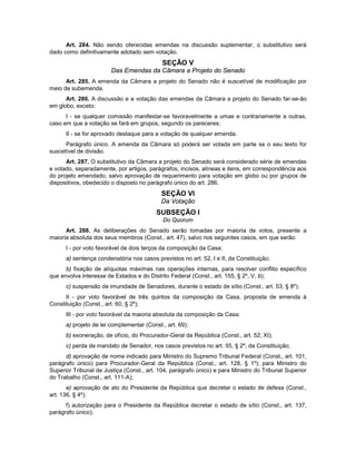 Art. 284. Não sendo oferecidas emendas na discussão suplementar, o substitutivo será
dado como definitivamente adotado sem votação.
SEÇÃO V
Das Emendas da Câmara a Projeto do Senado
Art. 285. A emenda da Câmara a projeto do Senado não é suscetível de modificação por
meio de subemenda.
Art. 286. A discussão e a votação das emendas da Câmara a projeto do Senado far-se-ão
em globo, exceto:
I - se qualquer comissão manifestar-se favoravelmente a umas e contrariamente a outras,
caso em que a votação se fará em grupos, segundo os pareceres;
II - se for aprovado destaque para a votação de qualquer emenda.
Parágrafo único. A emenda da Câmara só poderá ser votada em parte se o seu texto for
suscetível de divisão.
Art. 287. O substitutivo da Câmara a projeto do Senado será considerado série de emendas
e votado, separadamente, por artigos, parágrafos, incisos, alíneas e itens, em correspondência aos
do projeto emendado, salvo aprovação de requerimento para votação em globo ou por grupos de
dispositivos, obedecido o disposto no parágrafo único do art. 286.
SEÇÃO VI
Da Votação
SUBSEÇÃO I
Do Quorum
Art. 288. As deliberações do Senado serão tomadas por maioria de votos, presente a
maioria absoluta dos seus membros (Const., art. 47), salvo nos seguintes casos, em que serão:
I - por voto favorável de dois terços da composição da Casa:
a) sentença condenatória nos casos previstos no art. 52, I e II, da Constituição;
b) fixação de alíquotas máximas nas operações internas, para resolver conflito específico
que envolva interesse de Estados e do Distrito Federal (Const., art. 155, § 2º, V, b);
c) suspensão de imunidade de Senadores, durante o estado de sítio (Const., art. 53, § 8º);
II - por voto favorável de três quintos da composição da Casa, proposta de emenda à
Constituição (Const., art. 60, § 2º);
III - por voto favorável da maioria absoluta da composição da Casa:
a) projeto de lei complementar (Const., art. 69);
b) exoneração, de ofício, do Procurador-Geral da República (Const., art. 52, XI);
c) perda de mandato de Senador, nos casos previstos no art. 55, § 2º, da Constituição;
d) aprovação de nome indicado para Ministro do Supremo Tribunal Federal (Const., art. 101,
parágrafo único) para Procurador-Geral da República (Const., art. 128, § 1º); para Ministro do
Superior Tribunal de Justiça (Const., art. 104, parágrafo único) e para Ministro do Tribunal Superior
do Trabalho (Const., art. 111-A);
e) aprovação de ato do Presidente da República que decretar o estado de defesa (Const.,
art. 136, § 4º);
f) autorização para o Presidente da República decretar o estado de sítio (Const., art. 137,
parágrafo único);
 