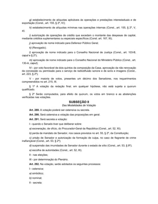 g) estabelecimento de alíquotas aplicáveis às operações e prestações interestaduais e de
exportação (Const., art. 155, § 2º, IV);
h) estabelecimento de alíquotas mínimas nas operações internas (Const., art. 155, § 2º, V,
a);
i) autorização de operações de crédito que excedam o montante das despesas de capital,
mediante créditos suplementares ou especiais específicos (Const. art. 167, III);
j) aprovação de nome indicado para Defensor Público Geral;
k) (Revogado);
l) aprovação de nome indicado para o Conselho Nacional de Justiça (Const., art. 103-B,
caput e § 2º);
m) aprovação de nome indicado para o Conselho Nacional do Ministério Público (Const., art.
130-A, caput);
IV - por voto favorável de dois quintos da composição da Casa, aprovação da não renovação
da concessão ou permissão para o serviço de radiodifusão sonora e de sons e imagens (Const.,
art. 223, § 2º);
V - por maioria de votos, presentes um décimo dos Senadores, nos requerimentos
compreendidos no art. 215, III.
§ 1º A votação da redação final, em qualquer hipótese, não está sujeita a quorum
qualificado.
§ 2º Serão computados, para efeito de quorum, os votos em branco e as abstenções
verificadas nas votações.
SUBSEÇÃO II
Das Modalidades de Votação
Art. 289. A votação poderá ser ostensiva ou secreta.
Art. 290. Será ostensiva a votação das proposições em geral.
Art. 291. Será secreta a votação:
I - quando o Senado tiver que deliberar sobre:
a) exoneração, de ofício, do Procurador-Geral da República (Const., art. 52, XI);
b) perda de mandato de Senador, nos casos previstos no art. 55, § 2º, da Constituição;
c) prisão de Senador e autorização da formação de culpa, no caso de flagrante de crime
inafiançável (Const., art. 53, § 2º);
d) suspensão das imunidades de Senador durante o estado de sítio (Const., art. 53, § 8º);
e) escolha de autoridades (Const., art. 52, III);
II - nas eleições;
III - por determinação do Plenário.
Art. 292. Na votação, serão adotados os seguintes processos:
I - ostensiva:
a) simbólico;
b) nominal;
II - secreta:
 