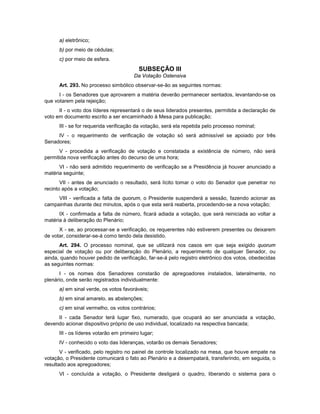 a) eletrônico;
b) por meio de cédulas;
c) por meio de esfera.
SUBSEÇÃO III
Da Votação Ostensiva
Art. 293. No processo simbólico observar-se-ão as seguintes normas:
I - os Senadores que aprovarem a matéria deverão permanecer sentados, levantando-se os
que votarem pela rejeição;
II - o voto dos líderes representará o de seus liderados presentes, permitida a declaração de
voto em documento escrito a ser encaminhado à Mesa para publicação;
III - se for requerida verificação da votação, será ela repetida pelo processo nominal;
IV - o requerimento de verificação de votação só será admissível se apoiado por três
Senadores;
V - procedida a verificação de votação e constatada a existência de número, não será
permitida nova verificação antes do decurso de uma hora;
VI - não será admitido requerimento de verificação se a Presidência já houver anunciado a
matéria seguinte;
VII - antes de anunciado o resultado, será lícito tomar o voto do Senador que penetrar no
recinto após a votação;
VIII - verificada a falta de quorum, o Presidente suspenderá a sessão, fazendo acionar as
campainhas durante dez minutos, após o que esta será reaberta, procedendo-se a nova votação;
IX - confirmada a falta de número, ficará adiada a votação, que será reiniciada ao voltar a
matéria à deliberação do Plenário;
X - se, ao processar-se a verificação, os requerentes não estiverem presentes ou deixarem
de votar, considerar-se-á como tendo dela desistido.
Art. 294. O processo nominal, que se utilizará nos casos em que seja exigido quorum
especial de votação ou por deliberação do Plenário, a requerimento de qualquer Senador, ou
ainda, quando houver pedido de verificação, far-se-á pelo registro eletrônico dos votos, obedecidas
as seguintes normas:
I - os nomes dos Senadores constarão de apregoadores instalados, lateralmente, no
plenário, onde serão registrados individualmente:
a) em sinal verde, os votos favoráveis;
b) em sinal amarelo, as abstenções;
c) em sinal vermelho, os votos contrários;
II - cada Senador terá lugar fixo, numerado, que ocupará ao ser anunciada a votação,
devendo acionar dispositivo próprio de uso individual, localizado na respectiva bancada;
III - os líderes votarão em primeiro lugar;
IV - conhecido o voto das lideranças, votarão os demais Senadores;
V - verificado, pelo registro no painel de controle localizado na mesa, que houve empate na
votação, o Presidente comunicará o fato ao Plenário e a desempatará, transferindo, em seguida, o
resultado aos apregoadores;
VI - concluída a votação, o Presidente desligará o quadro, liberando o sistema para o
 
