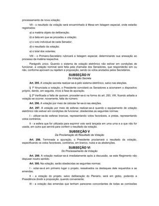 processamento de nova votação;
VII - o resultado da votação será encaminhado à Mesa em listagem especial, onde estarão
registrados:
a) a matéria objeto da deliberação;
b) a data em que se procedeu a votação;
c) o voto individual de cada Senador;
d) o resultado da votação;
e) o total dos votantes;
VIII - o Primeiro-Secretário rubricará a listagem especial, determinando sua anexação ao
processo da matéria respectiva.
Parágrafo único. Quando o sistema de votação eletrônico não estiver em condições de
funcionar, a votação nominal será feita pela chamada dos Senadores, que responderão sim ou
não, conforme aprovem ou rejeitem a proposição, sendo os votos anotados pelos Secretários.
SUBSEÇÃO IV
Da Votação Secreta
Art. 295. A votação secreta realizar-se-á pelo sistema eletrônico, salvo nas eleições.
§ 1º Anunciada a votação, o Presidente convidará os Senadores a acionarem o dispositivo
próprio, dando, em seguida, início à fase de apuração.
§ 2º Verificada a falta de quorum, proceder-se-á na forma do art. 293, VIII, ficando adiada a
votação se ocorrer, novamente, falta de número.
Art. 296. A votação por meio de cédulas far-se-á nas eleições.
Art. 297. A votação por meio de esferas realizar-se-á quando o equipamento de votação
eletrônico não estiver em condições de funcionar, obedecidas as seguintes normas:
I - utilizar-se-ão esferas brancas, representando votos favoráveis, e pretas, representando
votos contrários;
II - a esfera que for utilizada para exprimir voto será lançada em uma urna e a que não for
usada, em outra que servirá para conferir o resultado da votação.
SUBSEÇÃO V
Da Proclamação do Resultado da Votação
Art. 298. Terminada a apuração, o Presidente proclamará o resultado da votação,
especificando os votos favoráveis, contrários, em branco, nulos e as abstenções.
SUBSEÇÃO VI
Do Processamento da Votação
Art. 299. A votação realizar-se-á imediatamente após a discussão, se este Regimento não
dispuser noutro sentido.
Art. 300. Na votação, serão obedecidas as seguintes normas:
I - votar-se-á em primeiro lugar o projeto, ressalvados os destaques dele requeridos e as
emendas;
II - a votação do projeto, salvo deliberação do Plenário, será em globo, podendo a
Presidência dividir a proposição, quando conveniente;
III - a votação das emendas que tenham pareceres concordantes de todas as comissões
 