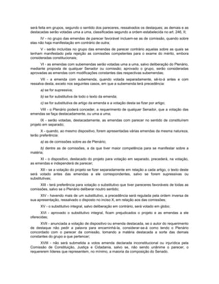 será feita em grupos, segundo o sentido dos pareceres, ressalvados os destaques; as demais e as
destacadas serão votadas uma a uma, classificadas segundo a ordem estabelecida no art. 246, II;
IV - no grupo das emendas de parecer favorável incluem-se as de comissão, quando sobre
elas não haja manifestação em contrário de outra;
V - serão incluídas no grupo das emendas de parecer contrário aquelas sobre as quais se
tenham manifestado pela rejeição as comissões competentes para o exame do mérito, embora
consideradas constitucionais;
VI - as emendas com subemendas serão votadas uma a uma, salvo deliberação do Plenário,
mediante proposta de qualquer Senador ou comissão; aprovado o grupo, serão consideradas
aprovadas as emendas com modificações constantes das respectivas subemendas;
VII - a emenda com subemenda, quando votada separadamente, sê-lo-á antes e com
ressalva desta, exceto nos seguintes casos, em que a subemenda terá precedência:
a) se for supressiva;
b) se for substitutiva de todo o texto da emenda;
c) se for substitutiva de artigo da emenda e a votação desta se fizer por artigo;
VIII - o Plenário poderá conceder, a requerimento de qualquer Senador, que a votação das
emendas se faça destacadamente, ou uma a uma;
IX - serão votadas, destacadamente, as emendas com parecer no sentido de constituírem
projeto em separado;
X - quando, ao mesmo dispositivo, forem apresentadas várias emendas da mesma natureza,
terão preferência:
a) as de comissões sobre as de Plenário;
b) dentre as de comissões, a da que tiver maior competência para se manifestar sobre a
matéria;
XI - o dispositivo, destacado do projeto para votação em separado, precederá, na votação,
as emendas e independerá de parecer;
XII - se a votação do projeto se fizer separadamente em relação a cada artigo, o texto deste
será votado antes das emendas a ele correspondentes, salvo se forem supressivas ou
substitutivas;
XIII - terá preferência para votação o substitutivo que tiver pareceres favoráveis de todas as
comissões, salvo se o Plenário deliberar noutro sentido;
XIV - havendo mais de um substitutivo, a precedência será regulada pela ordem inversa de
sua apresentação, ressalvado o disposto no inciso X, em relação aos das comissões;
XV - o substitutivo integral, salvo deliberação em contrário, será votado em globo;
XVI - aprovado o substitutivo integral, ficam prejudicados o projeto e as emendas a ele
oferecidas;
XVII - anunciada a votação de dispositivo ou emenda destacada, se o autor do requerimento
de destaque não pedir a palavra para encaminhá-la, considerar-se-á como tendo o Plenário
concordado com o parecer da comissão, tomando a matéria destacada a sorte das demais
constantes do grupo a que pertencer;
XVIII - não será submetida a votos emenda declarada inconstitucional ou injurídica pela
Comissão de Constituição, Justiça e Cidadania, salvo se, não sendo unânime o parecer, o
requererem líderes que representem, no mínimo, a maioria da composição do Senado.
 