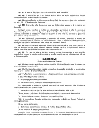 Art. 301. A rejeição do projeto prejudica as emendas a ele oferecidas.
Art. 302. A rejeição do art. 1º do projeto, votado artigo por artigo, prejudica os demais
quando eles forem uma consequência daquele.
Art. 303. A votação não se interrompe senão por falta de quorum e, observado o disposto
nos arts. 178 e 179, pelo término da sessão.
Art. 304. Ocorrendo falta de número para as deliberações, passar-se-á à matéria em
discussão.
Parágrafo único. Esgotada a matéria em discussão e persistindo a falta de número, a
Presidência poderá, no caso de figurar na Ordem do Dia matéria que pela sua relevância o
justifique, suspender a sessão por prazo não superior a uma hora, ou conceder a palavra a
Senador que dela queira fazer uso.
Art. 305. Sobrevindo, posteriormente, a existência de número, voltar-se-á à matéria em
votação, interrompendo-se o orador que estiver na tribuna, salvo se estiver discutindo proposição
em regime de urgência e a matéria a votar estiver em tramitação normal.
Art. 306. Nenhum Senador presente à sessão poderá escusar-se de votar, salvo quando se
tratar de assunto em que tenha interesse pessoal, devendo declarar o impedimento antes da
votação e sendo a sua presença computada para efeito de quorum.
Art. 307. Em caso de votação secreta, havendo empate, proceder-se-á a nova votação;
persistindo o empate, a votação será renovada na sessão seguinte ou nas subsequentes, até que
se dê o desempate.
SUBSEÇÃO VII
Do Encaminhamento da Votação
Art. 308. Anunciada a votação de qualquer matéria, é lícito ao Senador usar da palavra por
cinco minutos para encaminhá-la.
Art. 309. O encaminhamento é medida preparatória da votação; a votação só se considera
iniciada após o término do encaminhamento.
Art. 310. Não terão encaminhamento de votação as eleições e os seguintes requerimentos:
I - de permissão para falar sentado;
II - de prorrogação do tempo da sessão;
III - de prorrogação de prazo para apresentação de parecer;
IV - de dispensa de interstício e prévia publicação de avulso eletrônico para inclusão de
determinada matéria em Ordem do Dia;
V - de dispensa de publicação de redação final para sua imediata apreciação;
VI - de Senador, solicitando de órgão estranho ao Senado a remessa de documentos;
VII - de comissão ou Senador, solicitando informações oficiais;
VIII - de comissão ou Senador, solicitando a publicação, no Diário do Senado Federal, de
informações oficiais;
IX - de licença de Senador;
X - de remessa a determinada comissão de matéria despachada a outra;
XI - de destaque de disposição ou emenda.
Parágrafo único. O encaminhamento de votação de requerimento é limitado ao signatário e a
um representante de cada partido ou bloco parlamentar, salvo nas homenagens de pesar.
 