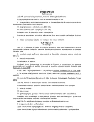 SUBSEÇÃO VIII
Da Preferência
Art. 311. Conceder-se-á preferência, mediante deliberação do Plenário:
I - de proposição sobre outra ou sobre as demais da Ordem do Dia;
II - de emenda ou grupo de emendas sobre as demais oferecidas à mesma proposição ou
sobre outras referentes ao mesmo assunto;
III - de projeto sobre o substitutivo (art. 300, XIII);
IV - de substitutivo sobre o projeto (art. 300, XIII).
Parágrafo único. A preferência deverá ser requerida:
I - antes de anunciada a proposição sobre a qual deva ser concedida, na hipótese do inciso
I;
II - até ser anunciada a votação, nas hipóteses dos incisos II, III e IV.
SUBSEÇÃO IX
Do Destaque
Art. 312. O destaque de partes de qualquer proposição, bem como de emenda do grupo a
que pertencer, pode ser concedido, mediante deliberação do Plenário, a requerimento de qualquer
Senador, para:
I - constituir projeto autônomo, salvo quando a disposição a destacar seja de projeto da
Câmara;
II - votação em separado;
III - aprovação ou rejeição.
Parágrafo único. Independerá de aprovação do Plenário o requerimento de destaque
apresentado por bancada de partido, observada a seguinte proporcionalidade: (Incluído pela
Resolução nº 8, de 2016)
I - de 3 (três) a 8 (oito) Senadores: 1 (um) destaque; (Incluído pela Resolução nº 8, de 2016)
II - de 9 (nove) a 14 (quatorze) Senadores: 2 (dois) destaques; (Incluído pela Resolução nº 8,
de 2016)
III - mais de 14 (quatorze) Senadores: 3 (três) destaques. (Incluído pela Resolução nº 8, de
2016)
Art. 313. Permite-se destacar para votação, como emenda autônoma:
I - parte de substitutivo, quando a votação se faça preferencialmente sobre o projeto;
II - parte de emenda;
III - subemenda;
IV - parte de projeto, quando a votação se fizer preferencialmente sobre o substitutivo.
Parágrafo único. O destaque só será possível quando o texto destacado possa ajustar-se à
proposição em que deva ser integrado e forme sentido completo.
Art. 314. Em relação aos destaques, obedecer-se-ão as seguintes normas:
I - o requerimento deve ser formulado:
a) até ser anunciada a proposição, se o destaque atingir algumas de suas partes;
b) até ser anunciado o grupo das emendas, quando o destaque se referir a qualquer delas;
 