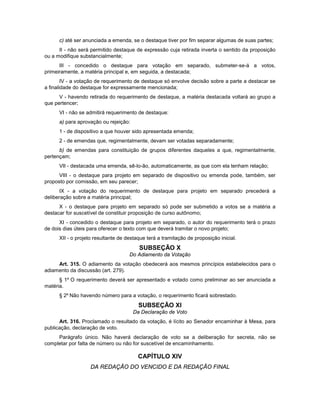 c) até ser anunciada a emenda, se o destaque tiver por fim separar algumas de suas partes;
II - não será permitido destaque de expressão cuja retirada inverta o sentido da proposição
ou a modifique substancialmente;
III - concedido o destaque para votação em separado, submeter-se-á a votos,
primeiramente, a matéria principal e, em seguida, a destacada;
IV - a votação de requerimento de destaque só envolve decisão sobre a parte a destacar se
a finalidade do destaque for expressamente mencionada;
V - havendo retirada do requerimento de destaque, a matéria destacada voltará ao grupo a
que pertencer;
VI - não se admitirá requerimento de destaque:
a) para aprovação ou rejeição:
1 - de dispositivo a que houver sido apresentada emenda;
2 - de emendas que, regimentalmente, devam ser votadas separadamente;
b) de emendas para constituição de grupos diferentes daqueles a que, regimentalmente,
pertençam;
VII - destacada uma emenda, sê-lo-ão, automaticamente, as que com ela tenham relação;
VIII - o destaque para projeto em separado de dispositivo ou emenda pode, também, ser
proposto por comissão, em seu parecer;
IX - a votação do requerimento de destaque para projeto em separado precederá a
deliberação sobre a matéria principal;
X - o destaque para projeto em separado só pode ser submetido a votos se a matéria a
destacar for suscetível de constituir proposição de curso autônomo;
XI - concedido o destaque para projeto em separado, o autor do requerimento terá o prazo
de dois dias úteis para oferecer o texto com que deverá tramitar o novo projeto;
XII - o projeto resultante de destaque terá a tramitação de proposição inicial.
SUBSEÇÃO X
Do Adiamento da Votação
Art. 315. O adiamento da votação obedecerá aos mesmos princípios estabelecidos para o
adiamento da discussão (art. 279).
§ 1º O requerimento deverá ser apresentado e votado como preliminar ao ser anunciada a
matéria.
§ 2º Não havendo número para a votação, o requerimento ficará sobrestado.
SUBSEÇÃO XI
Da Declaração de Voto
Art. 316. Proclamado o resultado da votação, é lícito ao Senador encaminhar à Mesa, para
publicação, declaração de voto.
Parágrafo único. Não haverá declaração de voto se a deliberação for secreta, não se
completar por falta de número ou não for suscetível de encaminhamento.
CAPÍTULO XIV
DA REDAÇÃO DO VENCIDO E DA REDAÇÃO FINAL
 