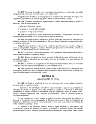 Art. 317. Terminada a votação, com a aprovação de substitutivo, o projeto irá à comissão
competente a fim de redigir o vencido para o turno suplementar.
Parágrafo único. A redação final dos projetos de lei da Câmara, destinados à sanção, será
dispensada, salvo se houver vício de linguagem, defeito ou erro manifesto a corrigir.
Art. 318. É privativo da comissão específica para o estudo da matéria redigir o vencido e
elaborar a redação final nos casos de:
I - reforma do Regimento Interno;
II - proposta de emenda à Constituição;
III - projeto de código ou sua reforma.
Art. 319. Nos projetos da Câmara emendados pelo Senado, a redação final limitar-se-á às
emendas destacadamente, não as incorporando ao texto da proposição.
Art. 320. Lida no Período do Expediente, a redação final ficará sobre a mesa para oportuna
inclusão em Ordem do Dia, após publicação, no Diário do Senado Federal e em avulso eletrônico,
e interstício regimental.
Parágrafo único. Quando, no decorrer da sessão em que for aprovada a matéria, chegar à
mesa a redação final respectiva, poderá o Plenário, por proposta do Presidente, permitir se
proceda à sua leitura após o final da Ordem do Dia.
Art. 321. A discussão e a votação da redação final poderão ser feitas imediatamente após a
leitura, desde que assim o delibere o Senado.
Art. 322. Quando a redação final for de emendas do Senado a projeto da Câmara, não se
admitirão emendas a dispositivo não emendado, salvo as de redação e as que decorram de
emendas aprovadas.
Art. 323. As emendas de redação dependem de parecer da comissão que houver elaborado
a redação final, sem prejuízo do disposto no art. 234, parágrafo único.
Art. 324. Figurando a redação final na Ordem do Dia, se sua discussão for encerrada sem
emendas ou retificações, será considerada definitivamente aprovada, sem votação, a não ser que
algum Senador requeira seja submetida a votos.
CAPÍTULO XV
DA CORREÇÃO DE ERRO
Art. 325. Verificada a existência de erro em texto aprovado e com redação definitiva,
proceder-se-á da seguinte maneira:
I - tratando-se de contradição, incoerência, prejudicialidade ou equívoco que importe em
alteração do sentido do projeto, ainda não remetido à sanção ou à Câmara, o Presidente
encaminhará a matéria à comissão competente para que proponha o modo de corrigir o erro,
sendo a proposta examinada pela Comissão de Constituição, Justiça e Cidadania antes de
submetida ao Plenário;
II - nas hipóteses do inciso I, quando a matéria tenha sido encaminhada à sanção ou à
Câmara, o Presidente, após manifestação do Plenário, comunicará o fato ao Presidente da
República ou à Câmara, remetendo novos autógrafos, se for o caso, ou solicitando a retificação do
texto, mediante republicação da lei;
III - tratando-se de inexatidão material, devida a lapso manifesto ou erro gráfico, cuja
correção não importe em alteração do sentido da matéria, o Presidente adotará as medidas
especificadas no inciso II, mediante ofício à Presidência da República ou à Câmara, dando ciência
 