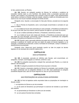 do fato, posteriormente, ao Plenário.
Art. 326. Quando, em autógrafo recebido da Câmara, for verificada a existência de
inexatidão material, lapso ou erro manifesto, não estando ainda a proposição aprovada pelo
Senado, será sustada a sua apreciação para consulta à Casa de origem, cujos esclarecimentos
serão dados a conhecer ao Senado, antes da votação, voltando a matéria às comissões para novo
exame se do vício houver resultado alteração de sentido do texto.
Parágrafo único. Quando a comunicação for feita pela Câmara, proceder-se-á da seguinte
maneira:
I - lida no Período do Expediente, será a comunicação encaminhada à comissão em que
estiver a matéria;
II - se a matéria já houver sido examinada por outra comissão, a Presidência providenciará a
fim de que a ela volte, para novo exame, antes do parecer do órgão em cujo poder se encontre;
III - ao ser a matéria submetida ao Plenário, o Presidente o advertirá do ocorrido;
IV - se a matéria já houver sido votada pelo Senado, a Presidência providenciará para que
seja objeto de nova discussão, promovendo, quando necessário, a substituição dos autógrafos
remetidos à Presidência da República ou à Câmara.
Art. 327. Quando, após a aprovação definitiva de projeto de lei originário do Senado, for nele
verificada a existência de matéria que deva ser objeto de projeto de decreto legislativo ou de
resolução, a Presidência providenciará, ouvida a Comissão de Constituição, Justiça e Cidadania, o
desdobramento da proposição.
Parágrafo único. Seguir-se-á igual orientação quando se trate de projeto de decreto
legislativo ou de resolução que contenha matéria de lei.
CAPÍTULO XVI
DOS AUTÓGRAFOS
Art. 328. A proposição, aprovada em definitivo pelo Senado, será encaminhada, em
autógrafos, à sanção, à promulgação ou à Câmara, conforme o caso.
Art. 329. Os autógrafos reproduzirão a redação final, aprovada pelo Plenário, ou o texto da
Câmara, não emendado.
Art. 330. O autógrafo procedente da Câmara ficará arquivado no Senado.
Art. 331. Quando a proposição originária da Câmara for emendada, será remetida à Casa
de origem, juntamente com os autógrafos referidos no art. 329, cópia autenticada do autógrafo
procedente daquela Casa, salvo se houver segunda via, caso em que será devolvida.
CAPÍTULO XVII
DAS PROPOSIÇÕES DE LEGISLATURAS ANTERIORES
Art. 332. Ao final da legislatura serão arquivadas todas as proposições em tramitação no
Senado, exceto:
I - as originárias da Câmara ou por ela revisadas;
II - as de autoria de Senadores que permaneçam no exercício de mandato ou que tenham
sido reeleitos;
III - as apresentadas por Senadores no último ano de mandato;
IV - as com parecer favorável das comissões;
 