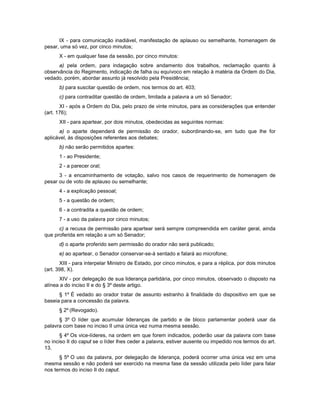 IX - para comunicação inadiável, manifestação de aplauso ou semelhante, homenagem de
pesar, uma só vez, por cinco minutos;
X - em qualquer fase da sessão, por cinco minutos:
a) pela ordem, para indagação sobre andamento dos trabalhos, reclamação quanto à
observância do Regimento, indicação de falha ou equívoco em relação à matéria da Ordem do Dia,
vedado, porém, abordar assunto já resolvido pela Presidência;
b) para suscitar questão de ordem, nos termos do art. 403;
c) para contraditar questão de ordem, limitada a palavra a um só Senador;
XI - após a Ordem do Dia, pelo prazo de vinte minutos, para as considerações que entender
(art. 176);
XII - para apartear, por dois minutos, obedecidas as seguintes normas:
a) o aparte dependerá de permissão do orador, subordinando-se, em tudo que lhe for
aplicável, às disposições referentes aos debates;
b) não serão permitidos apartes:
1 - ao Presidente;
2 - a parecer oral;
3 - a encaminhamento de votação, salvo nos casos de requerimento de homenagem de
pesar ou de voto de aplauso ou semelhante;
4 - a explicação pessoal;
5 - a questão de ordem;
6 - a contradita a questão de ordem;
7 - a uso da palavra por cinco minutos;
c) a recusa de permissão para apartear será sempre compreendida em caráter geral, ainda
que proferida em relação a um só Senador;
d) o aparte proferido sem permissão do orador não será publicado;
e) ao apartear, o Senador conservar-se-á sentado e falará ao microfone;
XIII - para interpelar Ministro de Estado, por cinco minutos, e para a réplica, por dois minutos
(art. 398, X).
XIV - por delegação de sua liderança partidária, por cinco minutos, observado o disposto na
alínea a do inciso II e do § 3º deste artigo.
§ 1º É vedado ao orador tratar de assunto estranho à finalidade do dispositivo em que se
baseia para a concessão da palavra.
§ 2º (Revogado).
§ 3º O líder que acumular lideranças de partido e de bloco parlamentar poderá usar da
palavra com base no inciso II uma única vez numa mesma sessão.
§ 4º Os vice-líderes, na ordem em que forem indicados, poderão usar da palavra com base
no inciso II do caput se o líder lhes ceder a palavra, estiver ausente ou impedido nos termos do art.
13.
§ 5º O uso da palavra, por delegação de liderança, poderá ocorrer uma única vez em uma
mesma sessão e não poderá ser exercido na mesma fase da sessão utilizada pelo líder para falar
nos termos do inciso II do caput.
 
