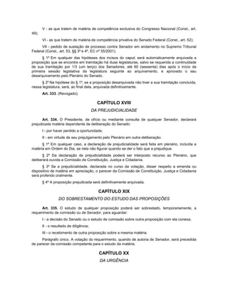 V - as que tratem de matéria de competência exclusiva do Congresso Nacional (Const., art.
49);
VI - as que tratem de matéria de competência privativa do Senado Federal (Const., art. 52);
VII - pedido de sustação de processo contra Senador em andamento no Supremo Tribunal
Federal (Const., art. 53, §§ 3º e 4º, EC nº 35/2001).
§ 1º Em qualquer das hipóteses dos incisos do caput, será automaticamente arquivada a
proposição que se encontre em tramitação há duas legislaturas, salvo se requerida a continuidade
de sua tramitação por 1/3 (um terço) dos Senadores, até 60 (sessenta) dias após o início da
primeira sessão legislativa da legislatura seguinte ao arquivamento, e aprovado o seu
desarquivamento pelo Plenário do Senado.
§ 2º Na hipótese do § 1º, se a proposição desarquivada não tiver a sua tramitação concluída,
nessa legislatura, será, ao final dela, arquivada definitivamente.
Art. 333. (Revogado).
CAPÍTULO XVIII
DA PREJUDICIALIDADE
Art. 334. O Presidente, de ofício ou mediante consulta de qualquer Senador, declarará
prejudicada matéria dependente de deliberação do Senado:
I - por haver perdido a oportunidade;
II - em virtude de seu prejulgamento pelo Plenário em outra deliberação.
§ 1º Em qualquer caso, a declaração de prejudicialidade será feita em plenário, incluída a
matéria em Ordem do Dia, se nela não figurar quando se der o fato que a prejudique.
§ 2º Da declaração de prejudicialidade poderá ser interposto recurso ao Plenário, que
deliberará ouvida a Comissão de Constituição, Justiça e Cidadania.
§ 3º Se a prejudicialidade, declarada no curso da votação, disser respeito a emenda ou
dispositivo de matéria em apreciação, o parecer da Comissão de Constituição, Justiça e Cidadania
será proferido oralmente.
§ 4º A proposição prejudicada será definitivamente arquivada.
CAPÍTULO XIX
DO SOBRESTAMENTO DO ESTUDO DAS PROPOSIÇÕES
Art. 335. O estudo de qualquer proposição poderá ser sobrestado, temporariamente, a
requerimento de comissão ou de Senador, para aguardar:
I - a decisão do Senado ou o estudo de comissão sobre outra proposição com ela conexa;
II - o resultado de diligência;
III - o recebimento de outra proposição sobre a mesma matéria.
Parágrafo único. A votação do requerimento, quando de autoria de Senador, será precedida
de parecer da comissão competente para o estudo da matéria.
CAPÍTULO XX
DA URGÊNCIA
 