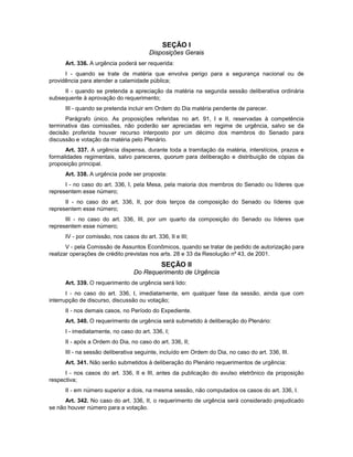 SEÇÃO I
Disposições Gerais
Art. 336. A urgência poderá ser requerida:
I - quando se trate de matéria que envolva perigo para a segurança nacional ou de
providência para atender a calamidade pública;
II - quando se pretenda a apreciação da matéria na segunda sessão deliberativa ordinária
subsequente à aprovação do requerimento;
III - quando se pretenda incluir em Ordem do Dia matéria pendente de parecer.
Parágrafo único. As proposições referidas no art. 91, I e II, reservadas à competência
terminativa das comissões, não poderão ser apreciadas em regime de urgência, salvo se da
decisão proferida houver recurso interposto por um décimo dos membros do Senado para
discussão e votação da matéria pelo Plenário.
Art. 337. A urgência dispensa, durante toda a tramitação da matéria, interstícios, prazos e
formalidades regimentais, salvo pareceres, quorum para deliberação e distribuição de cópias da
proposição principal.
Art. 338. A urgência pode ser proposta:
I - no caso do art. 336, I, pela Mesa, pela maioria dos membros do Senado ou líderes que
representem esse número;
II - no caso do art. 336, II, por dois terços da composição do Senado ou líderes que
representem esse número;
III - no caso do art. 336, III, por um quarto da composição do Senado ou líderes que
representem esse número;
IV - por comissão, nos casos do art. 336, II e III;
V - pela Comissão de Assuntos Econômicos, quando se tratar de pedido de autorização para
realizar operações de crédito previstas nos arts. 28 e 33 da Resolução nº 43, de 2001.
SEÇÃO II
Do Requerimento de Urgência
Art. 339. O requerimento de urgência será lido:
I - no caso do art. 336, I, imediatamente, em qualquer fase da sessão, ainda que com
interrupção de discurso, discussão ou votação;
II - nos demais casos, no Período do Expediente.
Art. 340. O requerimento de urgência será submetido à deliberação do Plenário:
I - imediatamente, no caso do art. 336, I;
II - após a Ordem do Dia, no caso do art. 336, II;
III - na sessão deliberativa seguinte, incluído em Ordem do Dia, no caso do art. 336, III.
Art. 341. Não serão submetidos à deliberação do Plenário requerimentos de urgência:
I - nos casos do art. 336, II e III, antes da publicação do avulso eletrônico da proposição
respectiva;
II - em número superior a dois, na mesma sessão, não computados os casos do art. 336, I.
Art. 342. No caso do art. 336, II, o requerimento de urgência será considerado prejudicado
se não houver número para a votação.
 