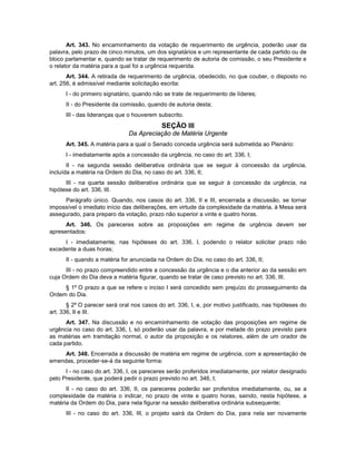 Art. 343. No encaminhamento da votação de requerimento de urgência, poderão usar da
palavra, pelo prazo de cinco minutos, um dos signatários e um representante de cada partido ou de
bloco parlamentar e, quando se tratar de requerimento de autoria de comissão, o seu Presidente e
o relator da matéria para a qual foi a urgência requerida.
Art. 344. A retirada de requerimento de urgência, obedecido, no que couber, o disposto no
art. 256, é admissível mediante solicitação escrita:
I - do primeiro signatário, quando não se trate de requerimento de líderes;
II - do Presidente da comissão, quando de autoria desta;
III - das lideranças que o houverem subscrito.
SEÇÃO III
Da Apreciação de Matéria Urgente
Art. 345. A matéria para a qual o Senado conceda urgência será submetida ao Plenário:
I - imediatamente após a concessão da urgência, no caso do art. 336, I;
II - na segunda sessão deliberativa ordinária que se seguir à concessão da urgência,
incluída a matéria na Ordem do Dia, no caso do art. 336, II;
III - na quarta sessão deliberativa ordinária que se seguir à concessão da urgência, na
hipótese do art. 336, III.
Parágrafo único. Quando, nos casos do art. 336, II e III, encerrada a discussão, se tornar
impossível o imediato início das deliberações, em virtude da complexidade da matéria, à Mesa será
assegurado, para preparo da votação, prazo não superior a vinte e quatro horas.
Art. 346. Os pareceres sobre as proposições em regime de urgência devem ser
apresentados:
I - imediatamente, nas hipóteses do art. 336, I, podendo o relator solicitar prazo não
excedente a duas horas;
II - quando a matéria for anunciada na Ordem do Dia, no caso do art. 336, II;
III - no prazo compreendido entre a concessão da urgência e o dia anterior ao da sessão em
cuja Ordem do Dia deva a matéria figurar, quando se tratar de caso previsto no art. 336, III.
§ 1º O prazo a que se refere o inciso I será concedido sem prejuízo do prosseguimento da
Ordem do Dia.
§ 2º O parecer será oral nos casos do art. 336, I, e, por motivo justificado, nas hipóteses do
art. 336, II e III.
Art. 347. Na discussão e no encaminhamento de votação das proposições em regime de
urgência no caso do art. 336, I, só poderão usar da palavra, e por metade do prazo previsto para
as matérias em tramitação normal, o autor da proposição e os relatores, além de um orador de
cada partido.
Art. 348. Encerrada a discussão de matéria em regime de urgência, com a apresentação de
emendas, proceder-se-á da seguinte forma:
I - no caso do art. 336, I, os pareceres serão proferidos imediatamente, por relator designado
pelo Presidente, que poderá pedir o prazo previsto no art. 346, I;
II - no caso do art. 336, II, os pareceres poderão ser proferidos imediatamente, ou, se a
complexidade da matéria o indicar, no prazo de vinte e quatro horas, saindo, nesta hipótese, a
matéria da Ordem do Dia, para nela figurar na sessão deliberativa ordinária subsequente;
III - no caso do art. 336, III, o projeto sairá da Ordem do Dia, para nela ser novamente
 