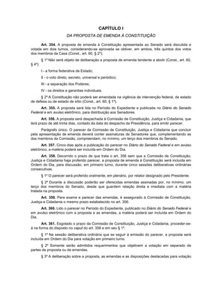 CAPÍTULO I
DA PROPOSTA DE EMENDA À CONSTITUIÇÃO
Art. 354. A proposta de emenda à Constituição apresentada ao Senado será discutida e
votada em dois turnos, considerando-se aprovada se obtiver, em ambos, três quintos dos votos
dos membros da Casa (Const., art. 60, § 2º);
§ 1º Não será objeto de deliberação a proposta de emenda tendente a abolir (Const., art. 60,
§ 4º):
I - a forma federativa de Estado;
II - o voto direto, secreto, universal e periódico;
III - a separação dos Poderes;
IV - os direitos e garantias individuais.
§ 2º A Constituição não poderá ser emendada na vigência de intervenção federal, de estado
de defesa ou de estado de sítio (Const., art. 60, § 1º).
Art. 355. A proposta será lida no Período do Expediente e publicada no Diário do Senado
Federal e em avulso eletrônico, para distribuição aos Senadores.
Art. 356. A proposta será despachada à Comissão de Constituição, Justiça e Cidadania, que
terá prazo de até trinta dias, contado da data do despacho da Presidência, para emitir parecer.
Parágrafo único. O parecer da Comissão de Constituição, Justiça e Cidadania que concluir
pela apresentação de emenda deverá conter assinaturas de Senadores que, complementando as
dos membros da Comissão, compreendam, no mínimo, um terço dos membros do Senado.
Art. 357. Cinco dias após a publicação do parecer no Diário do Senado Federal e em avulso
eletrônico, a matéria poderá ser incluída em Ordem do Dia.
Art. 358. Decorrido o prazo de que trata o art. 356 sem que a Comissão de Constituição,
Justiça e Cidadania haja proferido parecer, a proposta de emenda à Constituição será incluída em
Ordem do Dia, para discussão, em primeiro turno, durante cinco sessões deliberativas ordinárias
consecutivas.
§ 1º O parecer será proferido oralmente, em plenário, por relator designado pelo Presidente.
§ 2º Durante a discussão poderão ser oferecidas emendas assinadas por, no mínimo, um
terço dos membros do Senado, desde que guardem relação direta e imediata com a matéria
tratada na proposta.
Art. 359. Para exame e parecer das emendas, é assegurado à Comissão de Constituição,
Justiça e Cidadania o mesmo prazo estabelecido no art. 356.
Art. 360. Lido o parecer no Período do Expediente, publicado no Diário do Senado Federal e
em avulso eletrônico com a proposta e as emendas, a matéria poderá ser incluída em Ordem do
Dia.
Art. 361. Esgotado o prazo da Comissão de Constituição, Justiça e Cidadania, proceder-se-
á na forma do disposto no caput do art. 358 e em seu § 1º.
§ 1º Na sessão deliberativa ordinária que se seguir à emissão do parecer, a proposta será
incluída em Ordem do Dia para votação em primeiro turno.
§ 2º Somente serão admitidos requerimentos que objetivem a votação em separado de
partes da proposta ou de emendas.
§ 3º A deliberação sobre a proposta, as emendas e as disposições destacadas para votação
 