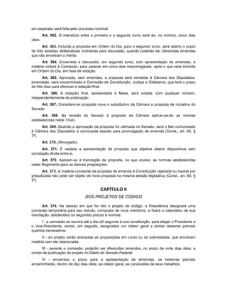 em separado será feita pelo processo nominal.
Art. 362. O interstício entre o primeiro e o segundo turno será de, no mínimo, cinco dias
úteis.
Art. 363. Incluída a proposta em Ordem do Dia, para o segundo turno, será aberto o prazo
de três sessões deliberativas ordinárias para discussão, quando poderão ser oferecidas emendas
que não envolvam o mérito.
Art. 364. Encerrada a discussão, em segundo turno, com apresentação de emendas, a
matéria voltará à Comissão, para parecer em cinco dias improrrogáveis, após o que será incluída
em Ordem do Dia, em fase de votação.
Art. 365. Aprovada, sem emendas, a proposta será remetida à Câmara dos Deputados;
emendada, será encaminhada à Comissão de Constituição, Justiça e Cidadania, que terá o prazo
de três dias para oferecer a redação final.
Art. 366. A redação final, apresentada à Mesa, será votada, com qualquer número,
independentemente de publicação.
Art. 367. Considera-se proposta nova o substitutivo da Câmara a proposta de iniciativa do
Senado.
Art. 368. Na revisão do Senado à proposta da Câmara aplicar-se-ão as normas
estabelecidas neste Título.
Art. 369. Quando a aprovação da proposta for ultimada no Senado, será o fato comunicado
à Câmara dos Deputados e convocada sessão para promulgação da emenda (Const., art. 60, §
3º).
Art. 370. (Revogado).
Art. 371. É vedada a apresentação de proposta que objetive alterar dispositivos sem
correlação direta entre si.
Art. 372. Aplicam-se à tramitação da proposta, no que couber, as normas estabelecidas
neste Regimento para as demais proposições.
Art. 373. A matéria constante de proposta de emenda à Constituição rejeitada ou havida por
prejudicada não pode ser objeto de nova proposta na mesma sessão legislativa (Const., art. 60, §
5º).
CAPÍTULO II
DOS PROJETOS DE CÓDIGO
Art. 374. Na sessão em que for lido o projeto de código, a Presidência designará uma
comissão temporária para seu estudo, composta de onze membros, e fixará o calendário de sua
tramitação, obedecidos os seguintes prazos e normas:
I - a comissão se reunirá até o dia útil seguinte à sua constituição, para eleger o Presidente e
o Vice-Presidente, sendo, em seguida, designados um relator geral e tantos relatores parciais
quantos necessários;
II - ao projeto serão anexadas as proposições em curso ou as sobrestadas, que envolvam
matéria com ele relacionada;
III - perante a comissão, poderão ser oferecidas emendas, no prazo de vinte dias úteis, a
contar da publicação do projeto no Diário do Senado Federal;
IV - encerrado o prazo para a apresentação de emendas, os relatores parciais
encaminharão, dentro de dez dias úteis, ao relator geral, as conclusões de seus trabalhos;
 