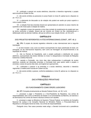 IV - publicado o parecer em avulso eletrônico, decorrido o interstício regimental, o projeto
será incluído em Ordem do Dia;
V - não sendo emitidos os pareceres no prazo fixado no inciso III, aplicar-se-á o disposto no
art. 172, II, d;
VI - o adiamento de discussão ou de votação não poderá ser aceito por prazo superior a
vinte e quatro horas;
VII - a redação final das emendas deverá ser apresentada em plenário no prazo máximo de
quarenta e oito horas após a votação da matéria;
VIII - esgotado o prazo de quarenta e cinco dias contado do recebimento do projeto sem que
se tenha concluída a votação, deverá ele ser incluído em Ordem do Dia, sobrestando-se a
deliberação sobre as demais matérias, até que se ultime a sua votação (Const., art. 64, § 2º).
CAPÍTULO IV
DOS PROJETOS REFERENTES A ATOS INTERNACIONAIS (CONST., ART. 49, I)
Art. 376. O projeto de decreto legislativo referente a atos internacionais terá a seguinte
tramitação:
I - só terá iniciado o seu curso se estiver acompanhado de cópia autenticada do texto, em
português, do ato internacional respectivo, bem como da mensagem de encaminhamento e da
exposição de motivos;
II - lido no Período do Expediente, será o projeto publicado e distribuído em avulso
eletrônico, acompanhado dos textos referidos no inciso I e despachado à Comissão de Relações
Exteriores e Defesa Nacional;
III - perante a Comissão, nos cinco dias úteis subsequentes à publicação de avulso
eletrônico, poderão ser oferecidas emendas; a Comissão terá, para opinar sobre o projeto, e
emendas, o prazo de quinze dias úteis, prorrogável por igual período;
IV - publicados o parecer e as emendas e o avulso eletrônico, decorrido o interstício
regimental, a matéria será incluída em Ordem do Dia;
V - não sendo emitido o parecer, conforme estabelece o inciso III, aplicar-se- á o disposto no
art. 172, II, c.
TÍTULO X
DAS ATRIBUIÇÕES PRIVATIVAS
CAPÍTULO I
DO FUNCIONAMENTO COMO ÓRGÃO JUDICIÁRIO
Art. 377. Compete privativamente ao Senado Federal (Const., art. 52, I e II):
I - processar e julgar o Presidente e o Vice-Presidente da República, nos crimes de
responsabilidade, bem como os Ministros de Estado e os Comandantes da Marinha, do Exército e
da Aeronáutica nos crimes da mesma natureza conexos com aqueles;
II - processar e julgar os Ministros do Supremo Tribunal Federal, os membros do Conselho
Nacional de Justiça e do Conselho Nacional do Ministério Público, o Procurador-Geral da
República e o Advogado-Geral da União, nos crimes de responsabilidade.
Parágrafo único. Nos casos previstos neste artigo, o Senado funcionará sob a presidência
 