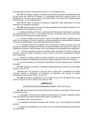 do Presidente do Supremo Tribunal Federal (Const., art. 52, parágrafo único).
Art. 378. Em qualquer hipótese, a sentença condenatória só poderá ser proferida pelo voto
de dois terços dos membros do Senado, e a condenação limitar-se-á à perda do cargo, com
inabilitação, por oito anos, para o exercício de função pública, sem prejuízo das sanções judiciais
cabíveis (Const., art. 52, parágrafo único).
Art. 379. Em todos os trâmites do processo e julgamento serão observadas as normas
prescritas na lei reguladora da espécie.
Art. 380. Para julgamento dos crimes de responsabilidade das autoridades indicadas no art.
377, obedecer-se-ão as seguintes normas:
I - recebida pela Mesa do Senado a autorização da Câmara para instauração do processo,
nos casos previstos no art. 377, I, ou a denúncia do crime, nos demais casos, será o documento
lido no Período do Expediente da sessão seguinte;
II - na mesma sessão em que se fizer a leitura, será eleita comissão, constituída por um
quarto da composição do Senado, obedecida a proporcionalidade das representações partidárias
ou dos blocos parlamentares, e que ficará responsável pelo processo;
III - a comissão encerrará seu trabalho com o fornecimento do libelo acusatório, que será
anexado ao processo e entregue ao Presidente do Senado Federal, para remessa, em original, ao
Presidente do Supremo Tribunal Federal, com a comunicação do dia designado para o julgamento;
IV - o Primeiro Secretário enviará ao acusado cópia autenticada de todas as peças do
processo, inclusive do libelo, intimando-o do dia e hora em que deverá comparecer ao Senado
para o julgamento;
V - estando o acusado ausente do Distrito Federal, a sua intimação será solicitada pelo
Presidente do Senado ao Presidente do Tribunal de Justiça do Estado em que ele se encontre;
VI - servirá de escrivão um funcionário da Secretaria do Senado designado pelo Presidente
do Senado.
Art. 381. Instaurado o processo, o Presidente da República ficará suspenso de suas funções
(Const., art. 86, § 1º, II).
Parágrafo único. Se, decorrido o prazo de cento e oitenta dias, o julgamento não estiver
concluído, cessará o afastamento do Presidente da República, sem prejuízo do regular
prosseguimento do processo (Const., art. 86, § 2º)
Art. 382. No processo e julgamento a que se referem os arts. 377 a 381 aplicar-se-á, no que
couber, o disposto na Lei nº 1.079, de 10 de abril de 1950.
CAPÍTULO II
DA ESCOLHA DE AUTORIDADES (CONST., ART. 52, III E IV)
Art. 383. Na apreciação do Senado Federal sobre a escolha de autoridades, observar-se-ão
as seguintes normas:
I - a mensagem, que será lida em plenário e encaminhada à comissão competente, deverá
estar acompanhada de amplos esclarecimentos sobre o candidato e de:
a) curriculum vitae, no qual constem:
1. as atividades profissionais exercidas pelo indicado, com a discriminação dos referidos
períodos;
2. a relação das publicações de sua autoria, com as referências bibliográficas que permitam
sua recuperação;
 