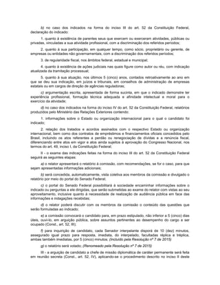b) no caso dos indicados na forma do inciso III do art. 52 da Constituição Federal,
declaração do indicado:
1. quanto à existência de parentes seus que exercem ou exerceram atividades, públicas ou
privadas, vinculadas a sua atividade profissional, com a discriminação dos referidos períodos;
2. quanto à sua participação, em qualquer tempo, como sócio, proprietário ou gerente, de
empresas ou entidades não governamentais, com a discriminação dos referidos períodos;
3. de regularidade fiscal, nos âmbitos federal, estadual e municipal;
4. quanto à existência de ações judiciais nas quais figure como autor ou réu, com indicação
atualizada da tramitação processual;
5. quanto à sua atuação, nos últimos 5 (cinco) anos, contados retroativamente ao ano em
que se deu sua indicação, em juízos e tribunais, em conselhos de administração de empresas
estatais ou em cargos de direção de agências reguladoras;
c) argumentação escrita, apresentada de forma sucinta, em que o indicado demonstre ter
experiência profissional, formação técnica adequada e afinidade intelectual e moral para o
exercício da atividade;
d) no caso dos indicados na forma do inciso IV do art. 52 da Constituição Federal, relatórios
produzidos pelo Ministério das Relações Exteriores contendo:
1. informações sobre o Estado ou organização internacional para o qual o candidato foi
indicado;
2. relação dos tratados e acordos assinados com o respectivo Estado ou organização
internacional, bem como dos contratos de empréstimos e financiamentos oficiais concedidos pelo
Brasil, incluindo os atos referentes a perdão ou renegociação de dívidas e a renúncia fiscal,
diferenciando entre atos em vigor e atos ainda sujeitos à aprovação do Congresso Nacional, nos
termos do art. 49, inciso I, da Constituição Federal;
II - o exame das indicações feitas na forma do inciso III do art. 52 da Constituição Federal
seguirá as seguintes etapas:
a) o relator apresentará o relatório à comissão, com recomendações, se for o caso, para que
sejam apresentadas informações adicionais;
b) será concedida, automaticamente, vista coletiva aos membros da comissão e divulgado o
relatório por meio do portal do Senado Federal;
c) o portal do Senado Federal possibilitará à sociedade encaminhar informações sobre o
indicado ou perguntas a ele dirigidas, que serão submetidas ao exame do relator com vistas ao seu
aproveitamento, inclusive quanto à necessidade de realização de audiência pública em face das
informações e indagações recebidas;
d) o relator poderá discutir com os membros da comissão o conteúdo das questões que
serão formuladas ao indicado;
e) a comissão convocará o candidato para, em prazo estipulado, não inferior a 5 (cinco) dias
úteis, ouvi-lo, em arguição pública, sobre assuntos pertinentes ao desempenho do cargo a ser
ocupado (Const., art. 52, III);
f) para inquirição de candidato, cada Senador interpelante disporá de 10 (dez) minutos,
assegurado igual prazo para resposta, imediata, do interpelado, facultadas réplica e tréplica,
ambas também imediatas, por 5 (cinco) minutos; (Incluído pela Resolução nº 7 de 2015)
g) o relatório será votado; (Renomeado pela Resolução nº 7 de 2015)
III - a arguição de candidato a chefe de missão diplomática de caráter permanente será feita
em reunião secreta (Const., art. 52, IV), aplicando-se o procedimento descrito no inciso II deste
 