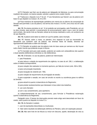 § 6º O Senador que fizer uso da palavra por delegação de liderança, ou para comunicação
inadiável não poderá, na mesma sessão, solicitar a palavra como orador inscrito.
§ 7º Aplica-se o disposto no § 1º do art. 17 aos Senadores que fizerem uso da palavra com
base no que dispõem os incisos I, IX, XI e XIV.
§ 8º Aos membros de representação partidária com menos de um décimo da composição do
Senado será permitido o uso da palavra, nos termos dos incisos I, II e XIV, uma única vez em cada
sessão.
Art. 15. Os prazos previstos no art. 14 só poderão ser prorrogados, pelo Presidente, por um
ou dois minutos, para permitir o encerramento do pronunciamento, após o que o som do orador
será cortado, não sendo lícito ao Senador utilizar-se do tempo destinado a outro, em acréscimo ao
de que disponha.
Art. 16. A palavra será dada na ordem em que for pedida, salvo inscrição.
Art. 17. Haverá, sobre a mesa, no plenário, livro especial no qual se inscreverão os
Senadores que quiserem usar da palavra, nas diversas fases da sessão, devendo ser
rigorosamente observada a ordem de inscrição.
§ 1º O Senador só poderá usar da palavra mais de duas vezes por semana se não houver
outro orador inscrito que pretenda ocupar a tribuna.
§ 2º A inscrição será para cada sessão, podendo ser aceita com antecedência não superior
a duas sessões deliberativas ordinárias ou não deliberativas.
Art. 18. O Senador, no uso da palavra, poderá ser interrompido:
I - pelo Presidente:
a) para leitura e votação de requerimento de urgência, no caso do art. 336, I, e deliberação
sobre a matéria correspondente;
b) para votação não realizada no momento oportuno, por falta de número (arts. 304 e 305);
c) para comunicação importante;
d) para recepção de visitante (art. 199);
e) para votação de requerimento de prorrogação da sessão;
f) para suspender a sessão, em caso de tumulto no recinto ou ocorrência grave no edifício
do Senado;
g) para adverti-lo quanto à observância do Regimento;
h) para prestar esclarecimentos que interessem à boa ordem dos trabalhos;
II - por outro Senador:
a) com o seu consentimento, para aparteá-lo;
b) independentemente de seu consentimento, para formular à Presidência reclamação
quanto à observância do Regimento.
Parágrafo único. O tempo de interrupção previsto neste artigo será descontado em favor do
orador, salvo quanto ao disposto no inciso II, a.
Art. 19. Ao Senador é vedado:
I - usar de expressões descorteses ou insultuosas;
II - falar sobre resultado de deliberação definitiva do Plenário, salvo em explicação pessoal.
Art. 20. Não será lícito ler da tribuna ou incluir em discurso, aparte, declaração de voto ou
 