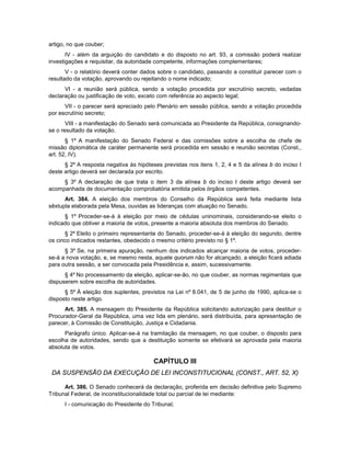 artigo, no que couber;
IV - além da arguição do candidato e do disposto no art. 93, a comissão poderá realizar
investigações e requisitar, da autoridade competente, informações complementares;
V - o relatório deverá conter dados sobre o candidato, passando a constituir parecer com o
resultado da votação, aprovando ou rejeitando o nome indicado;
VI - a reunião será pública, sendo a votação procedida por escrutínio secreto, vedadas
declaração ou justificação de voto, exceto com referência ao aspecto legal;
VII - o parecer será apreciado pelo Plenário em sessão pública, sendo a votação procedida
por escrutínio secreto;
VIII - a manifestação do Senado será comunicada ao Presidente da República, consignando-
se o resultado da votação.
§ 1º A manifestação do Senado Federal e das comissões sobre a escolha de chefe de
missão diplomática de caráter permanente será procedida em sessão e reunião secretas (Const.,
art. 52, IV).
§ 2º A resposta negativa às hipóteses previstas nos itens 1, 2, 4 e 5 da alínea b do inciso I
deste artigo deverá ser declarada por escrito.
§ 3º A declaração de que trata o item 3 da alínea b do inciso I deste artigo deverá ser
acompanhada de documentação comprobatória emitida pelos órgãos competentes.
Art. 384. A eleição dos membros do Conselho da República será feita mediante lista
sêxtupla elaborada pela Mesa, ouvidas as lideranças com atuação no Senado.
§ 1º Proceder-se-á à eleição por meio de cédulas uninominais, considerando-se eleito o
indicado que obtiver a maioria de votos, presente a maioria absoluta dos membros do Senado.
§ 2º Eleito o primeiro representante do Senado, proceder-se-á à eleição do segundo, dentre
os cinco indicados restantes, obedecido o mesmo critério previsto no § 1º.
§ 3º Se, na primeira apuração, nenhum dos indicados alcançar maioria de votos, proceder-
se-á a nova votação, e, se mesmo nesta, aquele quorum não for alcançado, a eleição ficará adiada
para outra sessão, a ser convocada pela Presidência e, assim, sucessivamente.
§ 4º No processamento da eleição, aplicar-se-ão, no que couber, as normas regimentais que
dispuserem sobre escolha de autoridades.
§ 5º À eleição dos suplentes, previstos na Lei nº 8.041, de 5 de junho de 1990, aplica-se o
disposto neste artigo.
Art. 385. A mensagem do Presidente da República solicitando autorização para destituir o
Procurador-Geral da República, uma vez lida em plenário, será distribuída, para apresentação de
parecer, à Comissão de Constituição, Justiça e Cidadania.
Parágrafo único. Aplicar-se-á na tramitação da mensagem, no que couber, o disposto para
escolha de autoridades, sendo que a destituição somente se efetivará se aprovada pela maioria
absoluta de votos.
CAPÍTULO III
DA SUSPENSÃO DA EXECUÇÃO DE LEI INCONSTITUCIONAL (CONST., ART. 52, X)
Art. 386. O Senado conhecerá da declaração, proferida em decisão definitiva pelo Supremo
Tribunal Federal, de inconstitucionalidade total ou parcial de lei mediante:
I - comunicação do Presidente do Tribunal;
 