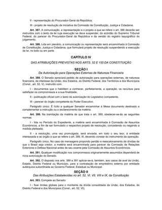 II - representação do Procurador-Geral da República;
III - projeto de resolução de iniciativa da Comissão de Constituição, Justiça e Cidadania.
Art. 387. A comunicação, a representação e o projeto a que se refere o art. 386 deverão ser
instruídos com o texto da lei cuja execução se deva suspender, do acórdão do Supremo Tribunal
Federal, do parecer do Procurador-Geral da República e da versão do registro taquigráfico do
julgamento.
Art. 388. Lida em plenário, a comunicação ou representação será encaminhada à Comissão
de Constituição, Justiça e Cidadania, que formulará projeto de resolução suspendendo a execução
da lei, no todo ou em parte.
CAPÍTULO IV
DAS ATRIBUIÇÕES PREVISTAS NOS ARTS. 52 E 155 DA CONSTITUIÇÃO
SEÇÃO I
Da Autorização para Operações Externas de Natureza Financeira
Art. 389. O Senado apreciará pedido de autorização para operações externas, de natureza
financeira, de interesse da União, dos Estados, do Distrito Federal, dos Territórios e dos Municípios
(Const., art. 52, V), instruído com:
I - documentos que o habilitem a conhecer, perfeitamente, a operação, os recursos para
satisfazer os compromissos e a sua finalidade;
II - publicação oficial com o texto da autorização do Legislativo competente;
III - parecer do órgão competente do Poder Executivo.
Parágrafo único. É lícito a qualquer Senador encaminhar à Mesa documento destinado a
complementar a instrução ou o esclarecimento da matéria.
Art. 390. Na tramitação da matéria de que trata o art. 389, obedecer-se-ão as seguintes
normas:
I - lida no Período do Expediente, a matéria será encaminhada à Comissão de Assuntos
Econômicos, a fim de ser formulado o respectivo projeto de resolução, concedendo ou negando a
medida pleiteada;
II - a resolução, uma vez promulgada, será enviada, em todo o seu teor, à entidade
interessada e ao órgão a que se refere o art. 389, III, devendo constar do instrumento da operação.
Parágrafo único. No caso de mensagens propondo perdão e reescalonamento de dívidas de
que o Brasil seja credor, a matéria será encaminhada para parecer da Comissão de Relações
Exteriores e Defesa Nacional antes de seu exame pela Comissão de Assuntos Econômicos.
Art. 391. Qualquer modificação nos compromissos originariamente assumidos dependerá de
nova autorização do Senado.
Art. 392. O disposto nos arts. 389 a 391 aplicar-se-á, também, aos casos de aval da União,
Estado, Distrito Federal ou Município, para a contratação de empréstimo externo por entidade
autárquica subordinada ao Governo Federal, Estadual ou Municipal.
SEÇÃO II
Das Atribuições Estabelecidas no art. 52, VI, VII, VIII e IX, da Constituição
Art. 393. Compete ao Senado:
I - fixar limites globais para o montante da dívida consolidada da União, dos Estados, do
Distrito Federal e dos Municípios (Const., art. 52, VI);
 