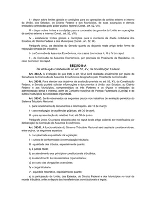 II - dispor sobre limites globais e condições para as operações de crédito externo e interno
da União, dos Estados, do Distrito Federal e dos Municípios, de suas autarquias e demais
entidades controladas pelo poder público federal (Const., art. 52, VII);
III - dispor sobre limites e condições para a concessão de garantia da União em operações
de crédito externo e interno (Const., art. 52, VIII);
IV - estabelecer limites globais e condições para o montante da dívida mobiliária dos
Estados, do Distrito Federal e dos Municípios (Const., art. 52, IX).
Parágrafo único. As decisões do Senado quanto ao disposto neste artigo terão forma de
resolução tomada por iniciativa:
I - da Comissão de Assuntos Econômicos, nos casos dos incisos II, III e IV do caput;
II - da Comissão de Assuntos Econômicos, por proposta do Presidente da República, no
caso do inciso I do caput.
SEÇÃO II-A
Da Atribuição Estabelecida no art. 52, XV, da Constituição Federal
Art. 393-A. A avaliação de que trata o art. 99-A será realizada anualmente por grupo de
Senadores da Comissão de Assuntos Econômicos designados pelo Presidente da Comissão.
Art. 393-B. Para atender aos objetivos da avaliação prevista no art. 52, XV, da Constituição
Federal, o Senado poderá solicitar informações e documentos à União, aos Estados, ao Distrito
Federal e aos Municípios, compreendidos os três Poderes e os órgãos e entidades da
administração direta e indireta, além do Conselho Nacional de Política Fazendária (Confaz) e de
outras instituições da sociedade organizada.
Art. 393-C. Serão observados os seguintes prazos nos trabalhos de avaliação periódica do
Sistema Tributário Nacional:
I - para recebimento de documentos e informações, até 15 de março;
II - para realização de audiências públicas, até 30 de abril;
III - para apresentação do relatório final, até 30 de junho.
Parágrafo único. Os prazos estabelecidos no caput deste artigo poderão ser modificados por
deliberação da Comissão de Assuntos Econômicos.
Art. 393-D. A funcionalidade do Sistema Tributário Nacional será avaliada considerando-se,
entre outros, os seguintes aspectos:
I - complexidade e qualidade da legislação;
II - custos de conformidade à normatização tributária;
III - qualidade dos tributos, especialmente quanto:
a) à justiça fiscal;
b) ao atendimento aos princípios constitucionais tributários;
c) ao atendimento às necessidades orçamentárias;
d) ao custo das obrigações acessórias;
IV - carga tributária;
V - equilíbrio federativo, especialmente quanto:
a) à participação da União, dos Estados, do Distrito Federal e dos Municípios no total da
receita tributária, antes e depois das transferências constitucionais e legais;
 