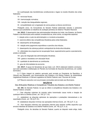 b) à participação das transferências constitucionais e legais na receita tributária dos entes
federados;
VI - renúncias fiscais;
VII - harmonização normativa;
VIII - redução das desigualdades regionais;
IX - compatibilidade com a legislação de outros países ou blocos econômicos.
Parágrafo único. As Consultorias do Senado Federal elaborarão estudos e pareceres
técnicos que subsidiarão os trabalhos de avaliação periódica do Sistema Tributário Nacional.
Art. 393-E. O desempenho das administrações tributárias da União, dos Estados, do Distrito
Federal e dos Municípios será avaliado considerando-se, entre outros, os seguintes aspectos:
I - relação entre o custo da administração e o montante arrecadado;
II - exercício efetivo das competências tributárias pelos entes federados;
III - desempenho da fiscalização;
IV - relação entre pagamento espontâneo e coercitivo dos tributos;
V - desempenho da cobrança judicial e extrajudicial da dívida ativa tributária;
VI - efetividade dos programas de recuperação fiscal, especialmente quanto a parcelamento,
anistia e remissão;
VII - grau de integração das administrações tributárias;
VIII - gastos e resultados com educação fiscal;
IX - qualidade do atendimento ao contribuinte;
X - grau de informalidade da economia.
Art. 393-F. O grupo de Senadores de que trata o art. 393-A elaborará relatório conclusivo,
que será submetido à deliberação do Plenário da Comissão de Assuntos Econômicos, em caráter
terminativo.
§ 1º Cópia integral do relatório aprovado será enviada ao Presidente da República, à
Câmara dos Deputados, aos Governadores dos Estados e do Distrito Federal, às Assembleias
Legislativas Estaduais, à Câmara Legislativa do Distrito Federal e aos Tribunais de Contas.
§ 2º Resumo executivo com as principais conclusões será enviado aos Municípios.
SEÇÃO III
Das Atribuições Relativas à Competência Tributária dos Estados e do Distrito Federal
Art. 394. Ao Senado Federal, no que se refere à competência tributária dos Estados e do
Distrito Federal, compete:
I - fixar alíquotas máximas do imposto sobre transmissão causa mortis e doação de
quaisquer bens ou direitos (Const., art. 155, § 1º, IV);
II - estabelecer as alíquotas aplicáveis às operações e prestações interestaduais e de
exportação (Const., art. 155, § 2º, IV);
III - estabelecer alíquotas mínimas nas operações internas (Const., art. 155, § 2º, V, a);
IV - fixar alíquotas máximas nas operações internas para resolver conflito específico que
envolva interesse de Estados e do Distrito Federal (Const., art. 155, § 2º, V, b).
Parágrafo único. As decisões do Senado Federal, quanto ao disposto neste artigo, terão
 