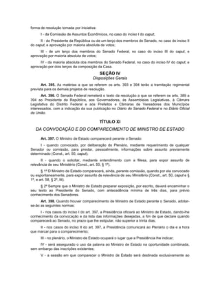 forma de resolução tomada por iniciativa:
I - da Comissão de Assuntos Econômicos, no caso do inciso I do caput;
II - do Presidente da República ou de um terço dos membros do Senado, no caso do inciso II
do caput, e aprovação por maioria absoluta de votos;
III - de um terço dos membros do Senado Federal, no caso do inciso III do caput, e
aprovação por maioria absoluta de votos;
IV - da maioria absoluta dos membros do Senado Federal, no caso do inciso IV do caput, e
aprovação por dois terços da composição da Casa.
SEÇÃO IV
Disposições Gerais
Art. 395. As matérias a que se referem os arts. 393 e 394 terão a tramitação regimental
prevista para os demais projetos de resolução.
Art. 396. O Senado Federal remeterá o texto da resolução a que se referem os arts. 389 a
394 ao Presidente da República, aos Governadores, às Assembleias Legislativas, à Câmara
Legislativa do Distrito Federal e aos Prefeitos e Câmaras de Vereadores dos Municípios
interessados, com a indicação da sua publicação no Diário do Senado Federal e no Diário Oficial
da União.
TÍTULO XI
DA CONVOCAÇÃO E DO COMPARECIMENTO DE MINISTRO DE ESTADO
Art. 397. O Ministro de Estado comparecerá perante o Senado:
I - quando convocado, por deliberação do Plenário, mediante requerimento de qualquer
Senador ou comissão, para prestar, pessoalmente, informações sobre assunto previamente
determinado (Const., art. 50, caput);
II - quando o solicitar, mediante entendimento com a Mesa, para expor assunto de
relevância de seu Ministério (Const., art. 50, § 1º).
§ 1º O Ministro de Estado comparecerá, ainda, perante comissão, quando por ela convocado
ou espontaneamente, para expor assunto de relevância de seu Ministério (Const., art. 50, caput e §
1º, e art. 58, § 2º, III).
§ 2º Sempre que o Ministro de Estado preparar exposição, por escrito, deverá encaminhar o
seu texto ao Presidente do Senado, com antecedência mínima de três dias, para prévio
conhecimento dos Senadores.
Art. 398. Quando houver comparecimento de Ministro de Estado perante o Senado, adotar-
se-ão as seguintes normas:
I - nos casos do inciso I do art. 397, a Presidência oficiará ao Ministro de Estado, dando-lhe
conhecimento da convocação e da lista das informações desejadas, a fim de que declare quando
comparecerá ao Senado, no prazo que lhe estipular, não superior a trinta dias;
II - nos casos do inciso II do art. 397, a Presidência comunicará ao Plenário o dia e a hora
que marcar para o comparecimento;
III - no plenário, o Ministro de Estado ocupará o lugar que a Presidência lhe indicar;
IV - será assegurado o uso da palavra ao Ministro de Estado na oportunidade combinada,
sem embargo das inscrições existentes;
V - a sessão em que comparecer o Ministro de Estado será destinada exclusivamente ao
 