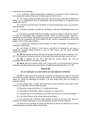 cumprimento dessa finalidade;
VI - se, entretanto, o Ministro desejar falar ao Senado no mesmo dia em que o solicitar, ser-
lhe-á assegurada a oportunidade após as deliberações da Ordem do Dia;
VII - se o tempo normal da sessão não permitir que se conclua a exposição do Ministro de
Estado, com a correspondente fase de interpelações, será ela prorrogada ou se designará outra
sessão para esse fim;
VIII - o Ministro de Estado ficará subordinado às normas estabelecidas para o uso da palavra
pelos Senadores;
IX - o Ministro de Estado só poderá ser aparteado na fase das interpelações desde que o
permita;
X - terminada a exposição do Ministro de Estado, que terá a duração de meia hora, abrir-se-
á a fase de interpelação, pelos Senadores inscritos, dentro do assunto tratado, dispondo o
interpelante de cinco minutos, assegurado igual prazo para a resposta do interpelado, após o que
poderá este ser contraditado pelo prazo máximo de dois minutos, concedendo-se ao Ministro de
Estado o mesmo tempo para a tréplica;
XI - a palavra aos Senadores será concedida na ordem de inscrição, intercalando- se
oradores de cada partido;
XII - ao Ministro de Estado é lícito fazer-se acompanhar de assessores, aos quais a
Presidência designará lugares próximos ao que ele deva ocupar, não lhes sendo permitido
interferir nos debates.
Art. 399. Na hipótese de não ser atendida convocação feita de acordo com o disposto no art.
397, I, o Presidente do Senado promoverá a instauração do procedimento legal cabível ao caso.
Art. 400. O disposto nos arts. 397 a 399 aplica-se, quando possível, aos casos de
comparecimento de Ministro a reunião de comissão.
Art. 400-A. Aplica-se o disposto neste Título, no que couber, ao comparecimento ao Senado
de titulares de órgãos diretamente subordinados à Presidência da República (Const., art. 50).
TÍTULO XII
DA ALTERAÇÃO OU REFORMA DO REGIMENTO INTERNO
Art. 401. O Regimento Interno poderá ser modificado ou reformado por projeto de resolução
de iniciativa de qualquer Senador, da Comissão Diretora ou de comissão temporária para esse fim
criada, em virtude de deliberação do Senado, e da qual deverá fazer parte um membro da
Comissão Diretora.
§ 1º Em qualquer caso, o projeto, após publicado em avulso eletrônico, ficará sobre a mesa
durante cinco dias úteis a fim de receber emendas.
§ 2º Decorrido o prazo previsto no § 1º, o projeto será enviado:
I - à Comissão de Constituição, Justiça e Cidadania, em qualquer caso;
II - à comissão que o houver elaborado, para exame das emendas, se as houver recebido;
III - à Comissão Diretora, se de autoria individual de Senador.
§ 3º Os pareceres das comissões serão emitidos no prazo de dez dias úteis, quando o
projeto for de simples modificação, e no de vinte dias úteis, quando se tratar de reforma.
§ 4º Aplicam-se à tramitação do projeto de alteração ou reforma do Regimento as normas
estabelecidas para os demais projetos de resolução.
 