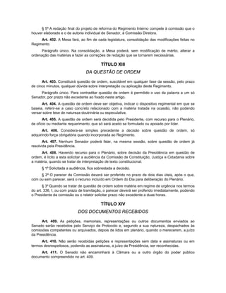 § 5º A redação final do projeto de reforma do Regimento Interno compete à comissão que o
houver elaborado e o de autoria individual de Senador, à Comissão Diretora.
Art. 402. A Mesa fará, ao fim de cada legislatura, consolidação das modificações feitas no
Regimento.
Parágrafo único. Na consolidação, a Mesa poderá, sem modificação de mérito, alterar a
ordenação das matérias e fazer as correções de redação que se tornarem necessárias.
TÍTULO XIII
DA QUESTÃO DE ORDEM
Art. 403. Constituirá questão de ordem, suscitável em qualquer fase da sessão, pelo prazo
de cinco minutos, qualquer dúvida sobre interpretação ou aplicação deste Regimento.
Parágrafo único. Para contraditar questão de ordem é permitido o uso da palavra a um só
Senador, por prazo não excedente ao fixado neste artigo.
Art. 404. A questão de ordem deve ser objetiva, indicar o dispositivo regimental em que se
baseia, referir-se a caso concreto relacionado com a matéria tratada na ocasião, não podendo
versar sobre tese de natureza doutrinária ou especulativa.
Art. 405. A questão de ordem será decidida pelo Presidente, com recurso para o Plenário,
de ofício ou mediante requerimento, que só será aceito se formulado ou apoiado por líder.
Art. 406. Considera-se simples precedente a decisão sobre questão de ordem, só
adquirindo força obrigatória quando incorporada ao Regimento.
Art. 407. Nenhum Senador poderá falar, na mesma sessão, sobre questão de ordem já
resolvida pela Presidência.
Art. 408. Havendo recurso para o Plenário, sobre decisão da Presidência em questão de
ordem, é lícito a esta solicitar a audiência da Comissão de Constituição, Justiça e Cidadania sobre
a matéria, quando se tratar de interpretação de texto constitucional.
§ 1º Solicitada a audiência, fica sobrestada a decisão.
§ 2º O parecer da Comissão deverá ser proferido no prazo de dois dias úteis, após o que,
com ou sem parecer, será o recurso incluído em Ordem do Dia para deliberação do Plenário.
§ 3º Quando se tratar de questão de ordem sobre matéria em regime de urgência nos termos
do art. 336, I, ou com prazo de tramitação, o parecer deverá ser proferido imediatamente, podendo
o Presidente da comissão ou o relator solicitar prazo não excedente a duas horas.
TÍTULO XIV
DOS DOCUMENTOS RECEBIDOS
Art. 409. As petições, memoriais, representações ou outros documentos enviados ao
Senado serão recebidos pelo Serviço de Protocolo e, segundo a sua natureza, despachados às
comissões competentes ou arquivados, depois de lidos em plenário, quando o merecerem, a juízo
da Presidência.
Art. 410. Não serão recebidas petições e representações sem data e assinaturas ou em
termos desrespeitosos, podendo as assinaturas, a juízo da Presidência, ser reconhecidas.
Art. 411. O Senado não encaminhará à Câmara ou a outro órgão do poder público
documento compreendido no art. 409.
 