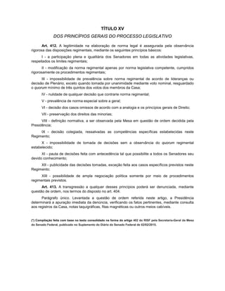 TÍTULO XV
DOS PRINCÍPIOS GERAIS DO PROCESSO LEGISLATIVO
Art. 412. A legitimidade na elaboração de norma legal é assegurada pela observância
rigorosa das disposições regimentais, mediante os seguintes princípios básicos:
I - a participação plena e igualitária dos Senadores em todas as atividades legislativas,
respeitados os limites regimentais;
II - modificação da norma regimental apenas por norma legislativa competente, cumpridos
rigorosamente os procedimentos regimentais;
III - impossibilidade de prevalência sobre norma regimental de acordo de lideranças ou
decisão de Plenário, exceto quando tomada por unanimidade mediante voto nominal, resguardado
o quorum mínimo de três quintos dos votos dos membros da Casa;
IV - nulidade de qualquer decisão que contrarie norma regimental;
V - prevalência de norma especial sobre a geral;
VI - decisão dos casos omissos de acordo com a analogia e os princípios gerais de Direito;
VII - preservação dos direitos das minorias;
VIII - definição normativa, a ser observada pela Mesa em questão de ordem decidida pela
Presidência;
IX - decisão colegiada, ressalvadas as competências específicas estabelecidas neste
Regimento;
X - impossibilidade de tomada de decisões sem a observância do quorum regimental
estabelecido;
XI - pauta de decisões feita com antecedência tal que possibilite a todos os Senadores seu
devido conhecimento;
XII - publicidade das decisões tomadas, exceção feita aos casos específicos previstos neste
Regimento;
XIII - possibilidade de ampla negociação política somente por meio de procedimentos
regimentais previstos.
Art. 413. A transgressão a qualquer desses princípios poderá ser denunciada, mediante
questão de ordem, nos termos do disposto no art. 404.
Parágrafo único. Levantada a questão de ordem referida neste artigo, a Presidência
determinará a apuração imediata da denúncia, verificando os fatos pertinentes, mediante consulta
aos registros da Casa, notas taquigráficas, fitas magnéticas ou outros meios cabíveis.
(*) Compilação feita com base no texto consolidado na forma do artigo 402 do RISF pela Secretaria-Geral da Mesa
do Senado Federal, publicado no Suplemento do Diário do Senado Federal de 02/02/2015.
 