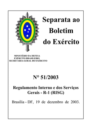 Separata ao
                          Boletim
                        do Exército
    MINISTÉRIO DA DEFESA
    EXÉRCITO BRASILEIRO
SECRETARIA-GERAL DO EXÉRCITO




                 N° 51/2003
  Regulamento Interno e dos Serviços
        Gerais - R-1 (RISG)

  Brasília - DF, 19 de dezembro de 2003.
 