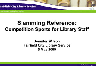 Slamming Reference: Competition Sports for Library Staff Jennifer Wilson Fairfield City Library Service 5 May 2009 