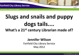 Slugs and snails and puppy
       dogs tails....
What’s a 21st century Librarian made of?

             Jennifer Wilson
          Fairfield City Library Service
                    May 2012
 