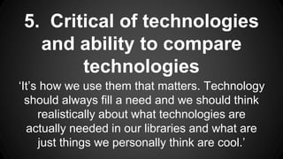 5. Critical of technologies
and ability to compare
technologies
‘It’s how we use them that matters. Technology
should always fill a need and we should think
realistically about what technologies are
actually needed in our libraries and what are
just things we personally think are cool.’
 