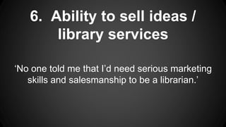 6. Ability to sell ideas /
library services
‘No one told me that I’d need serious marketing
skills and salesmanship to be a librarian.’
 