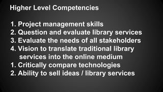 Higher Level Competencies
1. Project management skills
2. Question and evaluate library services
3. Evaluate the needs of all stakeholders
4. Vision to translate traditional library
services into the online medium
1. Critically compare technologies
2. Ability to sell ideas / library services
 