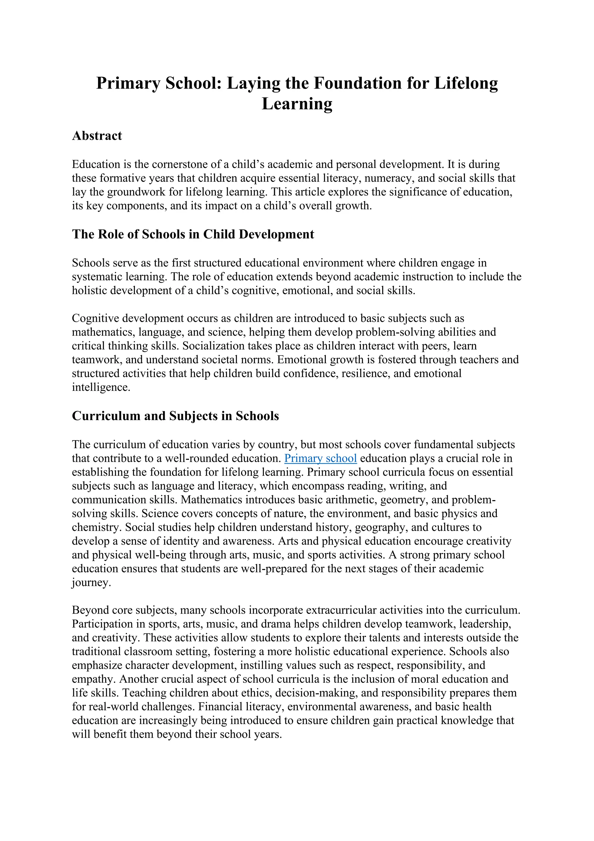 Primary School: Laying the Foundation for Lifelong
Learning
Abstract
Education is the cornerstone of a child’s academic and personal development. It is during
these formative years that children acquire essential literacy, numeracy, and social skills that
lay the groundwork for lifelong learning. This article explores the significance of education,
its key components, and its impact on a child’s overall growth.
The Role of Schools in Child Development
Schools serve as the first structured educational environment where children engage in
systematic learning. The role of education extends beyond academic instruction to include the
holistic development of a child’s cognitive, emotional, and social skills.
Cognitive development occurs as children are introduced to basic subjects such as
mathematics, language, and science, helping them develop problem-solving abilities and
critical thinking skills. Socialization takes place as children interact with peers, learn
teamwork, and understand societal norms. Emotional growth is fostered through teachers and
structured activities that help children build confidence, resilience, and emotional
intelligence.
Curriculum and Subjects in Schools
The curriculum of education varies by country, but most schools cover fundamental subjects
that contribute to a well-rounded education. Primary school education plays a crucial role in
establishing the foundation for lifelong learning. Primary school curricula focus on essential
subjects such as language and literacy, which encompass reading, writing, and
communication skills. Mathematics introduces basic arithmetic, geometry, and problem-
solving skills. Science covers concepts of nature, the environment, and basic physics and
chemistry. Social studies help children understand history, geography, and cultures to
develop a sense of identity and awareness. Arts and physical education encourage creativity
and physical well-being through arts, music, and sports activities. A strong primary school
education ensures that students are well-prepared for the next stages of their academic
journey.
Beyond core subjects, many schools incorporate extracurricular activities into the curriculum.
Participation in sports, arts, music, and drama helps children develop teamwork, leadership,
and creativity. These activities allow students to explore their talents and interests outside the
traditional classroom setting, fostering a more holistic educational experience. Schools also
emphasize character development, instilling values such as respect, responsibility, and
empathy. Another crucial aspect of school curricula is the inclusion of moral education and
life skills. Teaching children about ethics, decision-making, and responsibility prepares them
for real-world challenges. Financial literacy, environmental awareness, and basic health
education are increasingly being introduced to ensure children gain practical knowledge that
will benefit them beyond their school years.
 