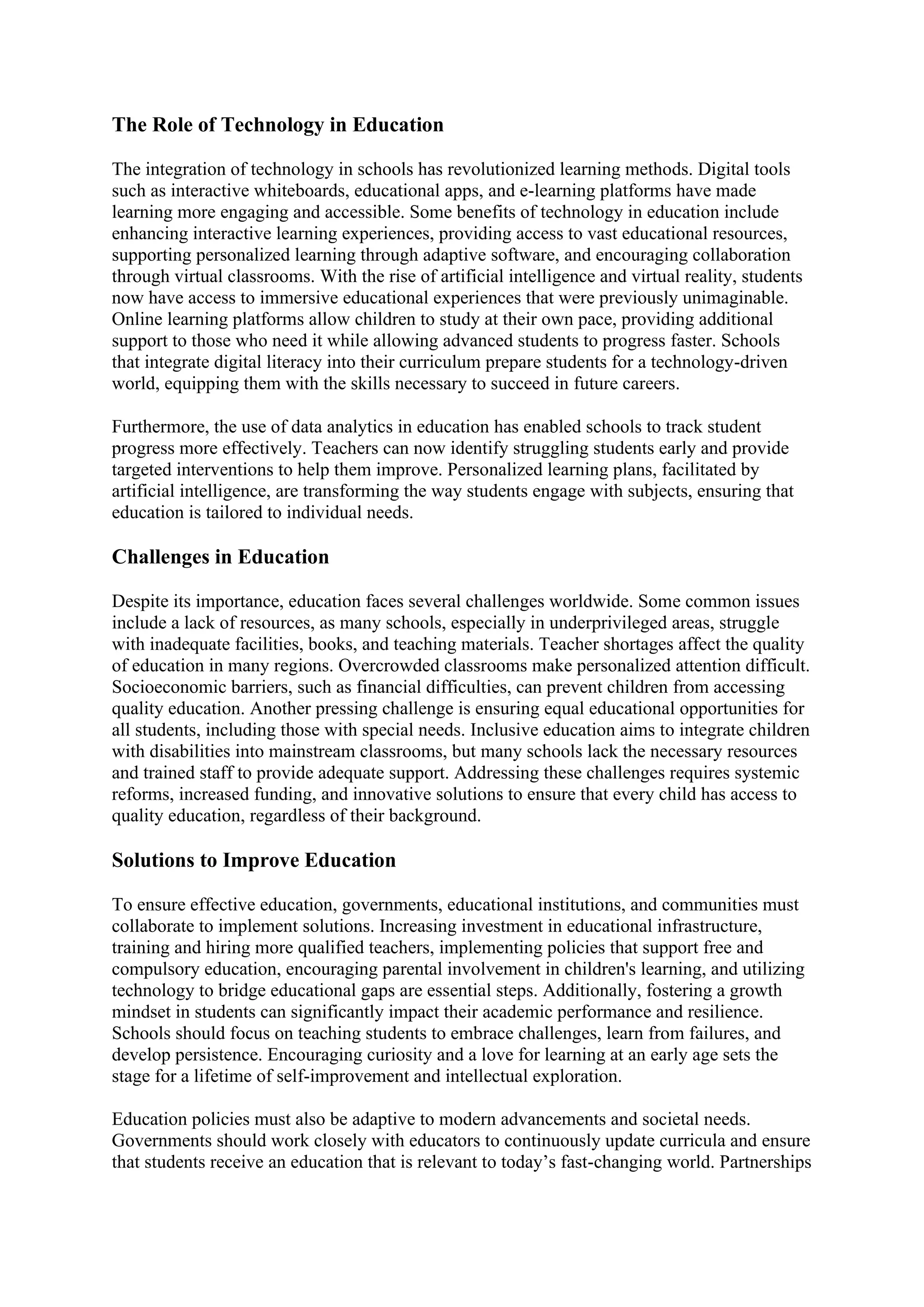 The Role of Technology in Education
The integration of technology in schools has revolutionized learning methods. Digital tools
such as interactive whiteboards, educational apps, and e-learning platforms have made
learning more engaging and accessible. Some benefits of technology in education include
enhancing interactive learning experiences, providing access to vast educational resources,
supporting personalized learning through adaptive software, and encouraging collaboration
through virtual classrooms. With the rise of artificial intelligence and virtual reality, students
now have access to immersive educational experiences that were previously unimaginable.
Online learning platforms allow children to study at their own pace, providing additional
support to those who need it while allowing advanced students to progress faster. Schools
that integrate digital literacy into their curriculum prepare students for a technology-driven
world, equipping them with the skills necessary to succeed in future careers.
Furthermore, the use of data analytics in education has enabled schools to track student
progress more effectively. Teachers can now identify struggling students early and provide
targeted interventions to help them improve. Personalized learning plans, facilitated by
artificial intelligence, are transforming the way students engage with subjects, ensuring that
education is tailored to individual needs.
Challenges in Education
Despite its importance, education faces several challenges worldwide. Some common issues
include a lack of resources, as many schools, especially in underprivileged areas, struggle
with inadequate facilities, books, and teaching materials. Teacher shortages affect the quality
of education in many regions. Overcrowded classrooms make personalized attention difficult.
Socioeconomic barriers, such as financial difficulties, can prevent children from accessing
quality education. Another pressing challenge is ensuring equal educational opportunities for
all students, including those with special needs. Inclusive education aims to integrate children
with disabilities into mainstream classrooms, but many schools lack the necessary resources
and trained staff to provide adequate support. Addressing these challenges requires systemic
reforms, increased funding, and innovative solutions to ensure that every child has access to
quality education, regardless of their background.
Solutions to Improve Education
To ensure effective education, governments, educational institutions, and communities must
collaborate to implement solutions. Increasing investment in educational infrastructure,
training and hiring more qualified teachers, implementing policies that support free and
compulsory education, encouraging parental involvement in children's learning, and utilizing
technology to bridge educational gaps are essential steps. Additionally, fostering a growth
mindset in students can significantly impact their academic performance and resilience.
Schools should focus on teaching students to embrace challenges, learn from failures, and
develop persistence. Encouraging curiosity and a love for learning at an early age sets the
stage for a lifetime of self-improvement and intellectual exploration.
Education policies must also be adaptive to modern advancements and societal needs.
Governments should work closely with educators to continuously update curricula and ensure
that students receive an education that is relevant to today’s fast-changing world. Partnerships
 