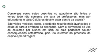 Conversas como estas descritas no quadrinho são feitas o
tempo todo não somente em sala de professores, mas por
educadores e pais; Celulares devem estar dentro da escola?
São vários modelos, cores, a cada dia recurso mais avançados e
estão aí para a diversão da criançada. Com a permissão de uso
de celulares por alunos em sala de aula poderiam causar
consequências catastrófica, pois iria interferir no processo de
ensino-aprendizagem.
 