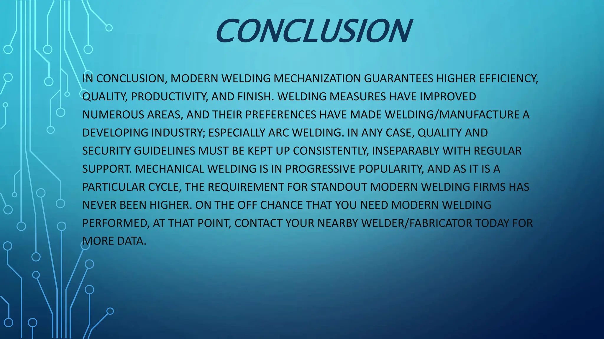CONCLUSION
IN CONCLUSION, MODERN WELDING MECHANIZATION GUARANTEES HIGHER EFFICIENCY,
QUALITY, PRODUCTIVITY, AND FINISH. WELDING MEASURES HAVE IMPROVED
NUMEROUS AREAS, AND THEIR PREFERENCES HAVE MADE WELDING/MANUFACTURE A
DEVELOPING INDUSTRY; ESPECIALLY ARC WELDING. IN ANY CASE, QUALITY AND
SECURITY GUIDELINES MUST BE KEPT UP CONSISTENTLY, INSEPARABLY WITH REGULAR
SUPPORT. MECHANICAL WELDING IS IN PROGRESSIVE POPULARITY, AND AS IT IS A
PARTICULAR CYCLE, THE REQUIREMENT FOR STANDOUT MODERN WELDING FIRMS HAS
NEVER BEEN HIGHER. ON THE OFF CHANCE THAT YOU NEED MODERN WELDING
PERFORMED, AT THAT POINT, CONTACT YOUR NEARBY WELDER/FABRICATOR TODAY FOR
MORE DATA.
 