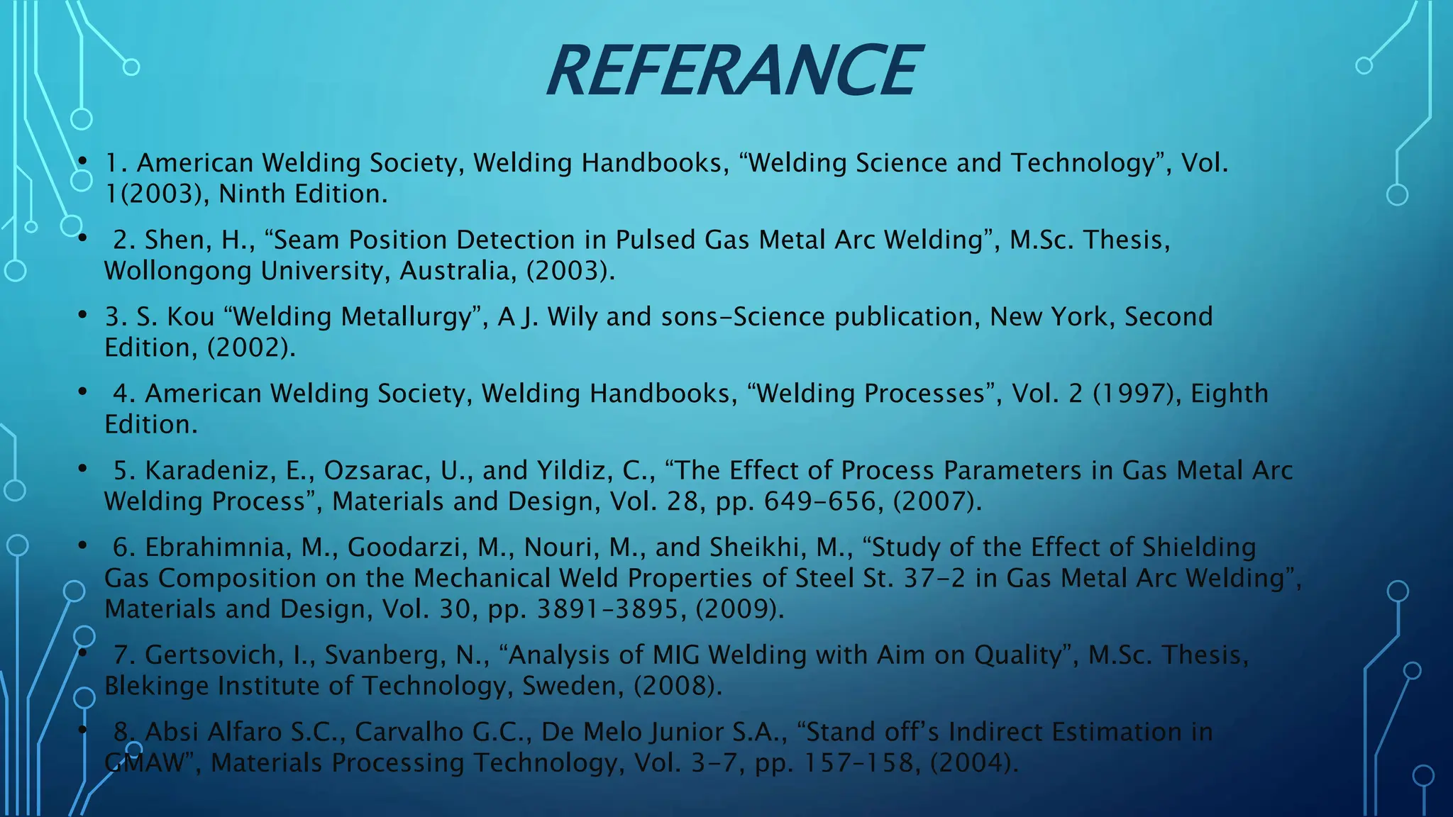 REFERANCE
• 1. American Welding Society, Welding Handbooks, “Welding Science and Technology”, Vol.
1(2003), Ninth Edition.
• 2. Shen, H., “Seam Position Detection in Pulsed Gas Metal Arc Welding”, M.Sc. Thesis,
Wollongong University, Australia, (2003).
• 3. S. Kou “Welding Metallurgy”, A J. Wily and sons-Science publication, New York, Second
Edition, (2002).
• 4. American Welding Society, Welding Handbooks, “Welding Processes”, Vol. 2 (1997), Eighth
Edition.
• 5. Karadeniz, E., Ozsarac, U., and Yildiz, C., “The Effect of Process Parameters in Gas Metal Arc
Welding Process”, Materials and Design, Vol. 28, pp. 649-656, (2007).
• 6. Ebrahimnia, M., Goodarzi, M., Nouri, M., and Sheikhi, M., “Study of the Effect of Shielding
Gas Composition on the Mechanical Weld Properties of Steel St. 37-2 in Gas Metal Arc Welding”,
Materials and Design, Vol. 30, pp. 3891–3895, (2009).
• 7. Gertsovich, I., Svanberg, N., “Analysis of MIG Welding with Aim on Quality”, M.Sc. Thesis,
Blekinge Institute of Technology, Sweden, (2008).
• 8. Absi Alfaro S.C., Carvalho G.C., De Melo Junior S.A., “Stand off’s Indirect Estimation in
GMAW”, Materials Processing Technology, Vol. 3-7, pp. 157–158, (2004).
 