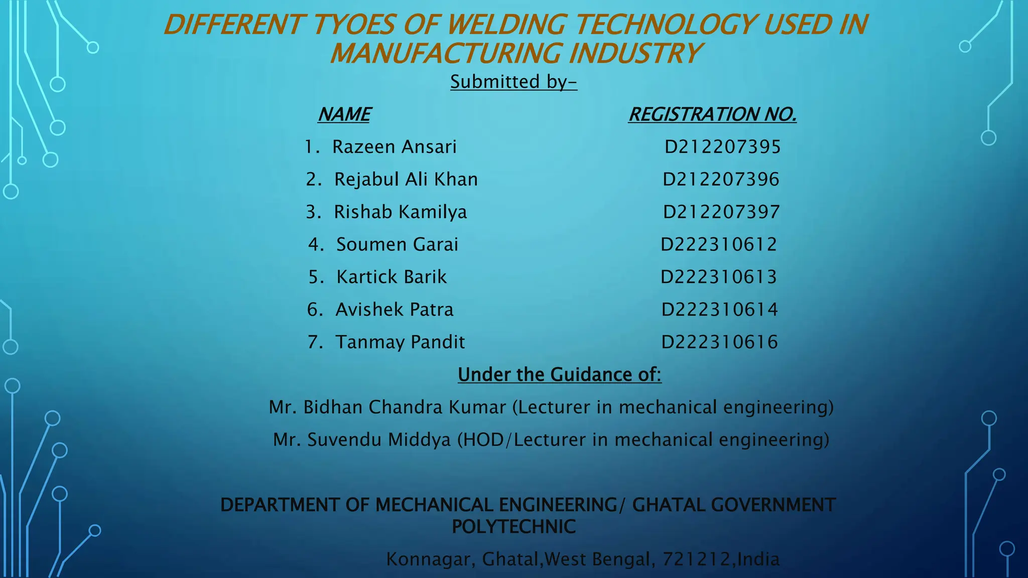DIFFERENT TYOES OF WELDING TECHNOLOGY USED IN
MANUFACTURING INDUSTRY
Submitted by-
NAME REGISTRATION NO.
1. Razeen Ansari D212207395
2. Rejabul Ali Khan D212207396
3. Rishab Kamilya D212207397
4. Soumen Garai D222310612
5. Kartick Barik D222310613
6. Avishek Patra D222310614
7. Tanmay Pandit D222310616
Under the Guidance of:
Mr. Bidhan Chandra Kumar (Lecturer in mechanical engineering)
Mr. Suvendu Middya (HOD/Lecturer in mechanical engineering)
DEPARTMENT OF MECHANICAL ENGINEERING/ GHATAL GOVERNMENT
POLYTECHNIC
Konnagar, Ghatal,West Bengal, 721212,India
 