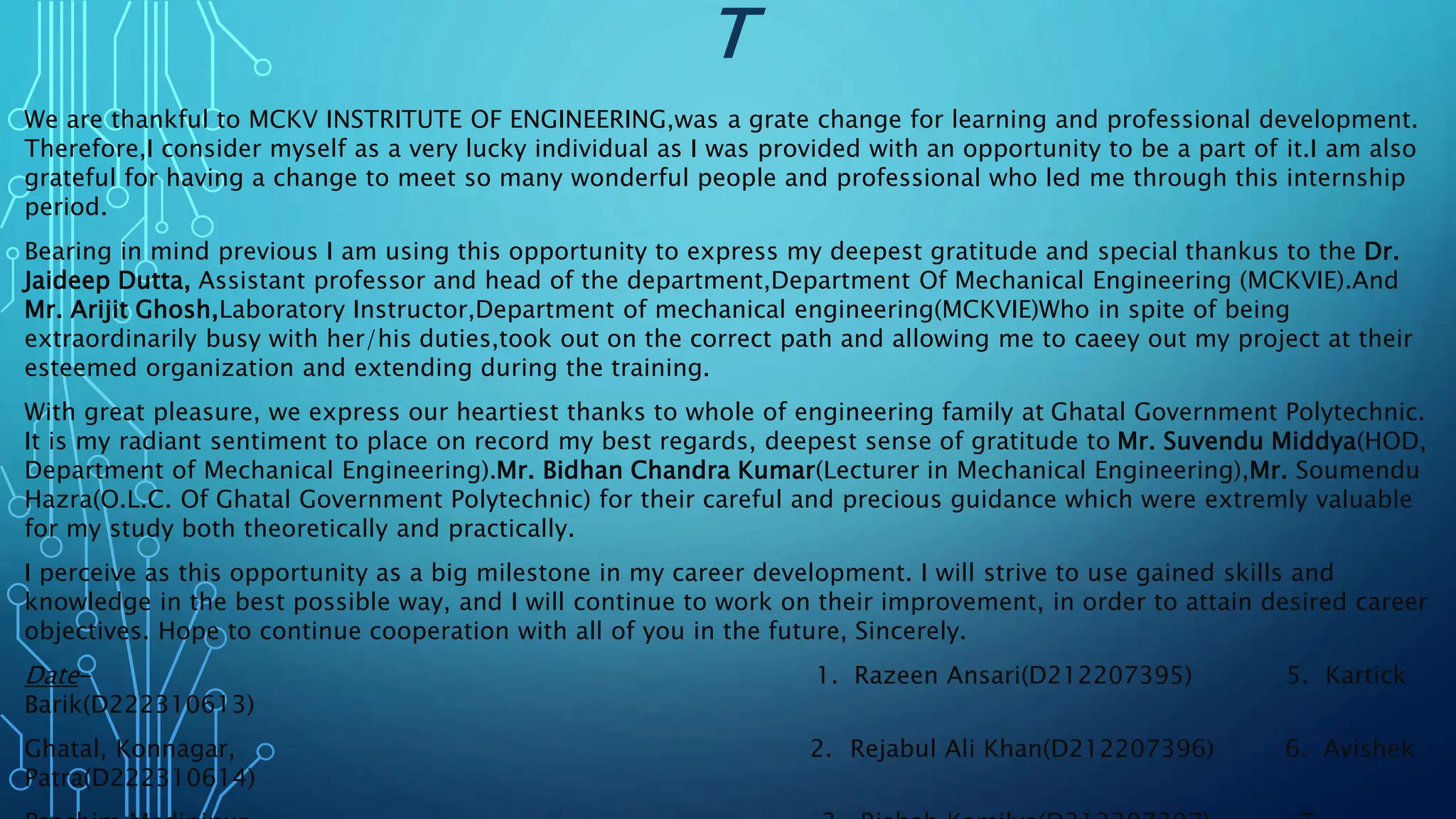 T
We are thankful to MCKV INSTRITUTE OF ENGINEERING,was a grate change for learning and professional development.
Therefore,I consider myself as a very lucky individual as I was provided with an opportunity to be a part of it.I am also
grateful for having a change to meet so many wonderful people and professional who led me through this internship
period.
Bearing in mind previous I am using this opportunity to express my deepest gratitude and special thankus to the Dr.
Jaideep Dutta, Assistant professor and head of the department,Department Of Mechanical Engineering (MCKVIE).And
Mr. Arijit Ghosh,Laboratory Instructor,Department of mechanical engineering(MCKVIE)Who in spite of being
extraordinarily busy with her/his duties,took out on the correct path and allowing me to caeey out my project at their
esteemed organization and extending during the training.
With great pleasure, we express our heartiest thanks to whole of engineering family at Ghatal Government Polytechnic.
It is my radiant sentiment to place on record my best regards, deepest sense of gratitude to Mr. Suvendu Middya(HOD,
Department of Mechanical Engineering).Mr. Bidhan Chandra Kumar(Lecturer in Mechanical Engineering),Mr. Soumendu
Hazra(O.L.C. Of Ghatal Government Polytechnic) for their careful and precious guidance which were extremly valuable
for my study both theoretically and practically.
I perceive as this opportunity as a big milestone in my career development. I will strive to use gained skills and
knowledge in the best possible way, and I will continue to work on their improvement, in order to attain desired career
objectives. Hope to continue cooperation with all of you in the future, Sincerely.
Date- 1. Razeen Ansari(D212207395) 5. Kartick
Barik(D222310613)
Ghatal, Konnagar, 2. Rejabul Ali Khan(D212207396) 6. Avishek
Patra(D222310614)
 