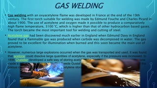 GAS WELDING
• Gas welding with an oxyacetylene flame was developed in France at the end of the 19th
century. The first torch suitable for welding was made by Edmund Fouche and Charles Picard in
about 1900. The use of acetylene and oxygen made it possible to produce a comparatively
high flame temperature, 3100 °C, which is higher than that of other hydrocarbon based gases.
The torch became the most important tool for welding and cutting of steel.
• Acetylene gas had been discovered much earlier in England when Edmund Davy in England
found that a flammable gas was produced when carbide was decomposed in water. The gas
proved to be excellent for illumination when burned and this soon became the main use of
acetylene.
• However, numerous large explosions occurred when the gas was transported and used. It was found
that acetone could dissolve large quantities of acetylene, especially if the pressure was increased. In
1896 Chatelier developed a safe way of storing acetylene by the use of acetone and a porous stone
inside a cylinder (see Figure 1.3). The Swede Gustaf Dahlén at AGA changed the composition of the
porous content and managed to make acetylene storage 100 % safe.
 
