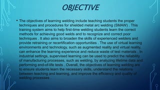 OBJECTIVE
• The objectives of learning welding include teaching students the proper
techniques and procedures for shielded metal arc welding (SMAW) . This
training system aims to help first-time welding students learn the correct
methods for achieving good welds and to recognize and correct poor
techniques . It also aims to broaden the skills of experienced welders and
provide retraining or recertification opportunities . The use of virtual learning
environments and technology, such as augmented reality and virtual reality,
can enhance the learning experience and reduce waste of test materials . In
industrial settings, supervised learning can be used to predict the reliability
of manufacturing processes, such as welding, by analyzing lifetime data and
performing end-of-life tests . Overall, the objectives of learning welding are
to ensure students learn the necessary skills, understand the relations
between teaching and learning, and improve the efficiency and quality of
welding processes .
 