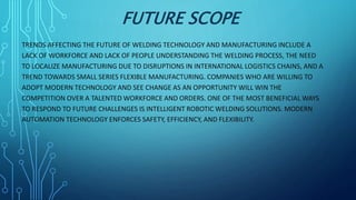 FUTURE SCOPE
TRENDS AFFECTING THE FUTURE OF WELDING TECHNOLOGY AND MANUFACTURING INCLUDE A
LACK OF WORKFORCE AND LACK OF PEOPLE UNDERSTANDING THE WELDING PROCESS, THE NEED
TO LOCALIZE MANUFACTURING DUE TO DISRUPTIONS IN INTERNATIONAL LOGISTICS CHAINS, AND A
TREND TOWARDS SMALL SERIES FLEXIBLE MANUFACTURING. COMPANIES WHO ARE WILLING TO
ADOPT MODERN TECHNOLOGY AND SEE CHANGE AS AN OPPORTUNITY WILL WIN THE
COMPETITION OVER A TALENTED WORKFORCE AND ORDERS. ONE OF THE MOST BENEFICIAL WAYS
TO RESPOND TO FUTURE CHALLENGES IS INTELLIGENT ROBOTIC WELDING SOLUTIONS. MODERN
AUTOMATION TECHNOLOGY ENFORCES SAFETY, EFFICIENCY, AND FLEXIBILITY.
 