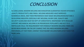 CONCLUSION
IN CONCLUSION, MODERN WELDING MECHANIZATION GUARANTEES HIGHER EFFICIENCY,
QUALITY, PRODUCTIVITY, AND FINISH. WELDING MEASURES HAVE IMPROVED
NUMEROUS AREAS, AND THEIR PREFERENCES HAVE MADE WELDING/MANUFACTURE A
DEVELOPING INDUSTRY; ESPECIALLY ARC WELDING. IN ANY CASE, QUALITY AND
SECURITY GUIDELINES MUST BE KEPT UP CONSISTENTLY, INSEPARABLY WITH REGULAR
SUPPORT. MECHANICAL WELDING IS IN PROGRESSIVE POPULARITY, AND AS IT IS A
PARTICULAR CYCLE, THE REQUIREMENT FOR STANDOUT MODERN WELDING FIRMS HAS
NEVER BEEN HIGHER. ON THE OFF CHANCE THAT YOU NEED MODERN WELDING
PERFORMED, AT THAT POINT, CONTACT YOUR NEARBY WELDER/FABRICATOR TODAY FOR
MORE DATA.
 