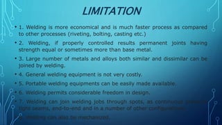 LIMITATION
• 1. Welding is more economical and is much faster process as compared
to other processes (riveting, bolting, casting etc.)
• 2. Welding, if properly controlled results permanent joints having
strength equal or sometimes more than base metal.
• 3. Large number of metals and alloys both similar and dissimilar can be
joined by welding.
• 4. General welding equipment is not very costly.
• 5. Portable welding equipments can be easily made available.
• 6. Welding permits considerable freedom in design.
• 7. Welding can join welding jobs through spots, as continuous pressure
tight seams, end-to-end and in a number of other configurations.
• 8. Welding can also be mechanized.
 