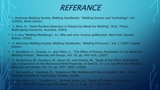 REFERANCE
• 1. American Welding Society, Welding Handbooks, “Welding Science and Technology”, Vol.
1(2003), Ninth Edition.
• 2. Shen, H., “Seam Position Detection in Pulsed Gas Metal Arc Welding”, M.Sc. Thesis,
Wollongong University, Australia, (2003).
• 3. S. Kou “Welding Metallurgy”, A J. Wily and sons-Science publication, New York, Second
Edition, (2002).
• 4. American Welding Society, Welding Handbooks, “Welding Processes”, Vol. 2 (1997), Eighth
Edition.
• 5. Karadeniz, E., Ozsarac, U., and Yildiz, C., “The Effect of Process Parameters in Gas Metal Arc
Welding Process”, Materials and Design, Vol. 28, pp. 649-656, (2007).
• 6. Ebrahimnia, M., Goodarzi, M., Nouri, M., and Sheikhi, M., “Study of the Effect of Shielding
Gas Composition on the Mechanical Weld Properties of Steel St. 37-2 in Gas Metal Arc Welding”,
Materials and Design, Vol. 30, pp. 3891–3895, (2009).
• 7. Gertsovich, I., Svanberg, N., “Analysis of MIG Welding with Aim on Quality”, M.Sc. Thesis,
Blekinge Institute of Technology, Sweden, (2008).
• 8. Absi Alfaro S.C., Carvalho G.C., De Melo Junior S.A., “Stand off’s Indirect Estimation in
GMAW”, Materials Processing Technology, Vol. 3-7, pp. 157–158, (2004).
 