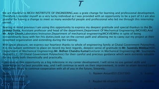 T
We are thankful to MCKV INSTRITUTE OF ENGINEERING,was a grate change for learning and professional development.
Therefore,I consider myself as a very lucky individual as I was provided with an opportunity to be a part of it.I am also
grateful for having a change to meet so many wonderful people and professional who led me through this internship
period.
Bearing in mind previous I am using this opportunity to express my deepest gratitude and special thankus to the Dr.
Jaideep Dutta, Assistant professor and head of the department,Department Of Mechanical Engineering (MCKVIE).And
Mr. Arijit Ghosh,Laboratory Instructor,Department of mechanical engineering(MCKVIE)Who in spite of being
extraordinarily busy with her/his duties,took out on the correct path and allowing me to caeey out my project at their
esteemed organization and extending during the training.
With great pleasure, we express our heartiest thanks to whole of engineering family at Ghatal Government Polytechnic.
It is my radiant sentiment to place on record my best regards, deepest sense of gratitude to Mr. Suvendu Middya(HOD,
Department of Mechanical Engineering).Mr. Bidhan Chandra Kumar(Lecturer in Mechanical Engineering),Mr. Soumendu
Hazra(O.L.C. Of Ghatal Government Polytechnic) for their careful and precious guidance which were extremly valuable
for my study both theoretically and practically.
I perceive as this opportunity as a big milestone in my career development. I will strive to use gained skills and
knowledge in the best possible way, and I will continue to work on their improvement, in order to attain desired career
objectives. Hope to continue cooperation with all of you in the future, Sincerely.
Date- 1. Razeen Ansari(D212207395) 5. Kartick
Barik(D222310613)
Ghatal, Konnagar, 2. Rejabul Ali Khan(D212207396) 6. Avishek
Patra(D222310614)
 