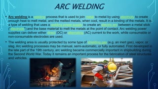 ARC WELDING
• Arc welding is a welding process that is used to join metal to metal by using electricity to create
enough heat to melt metal, and the melted metals, when cool, result in a binding of the metals. It is
a type of welding that uses a welding power supply to create an electric arc between a metal stick
("electrode") and the base material to melt the metals at the point of contact. Arc welding power
supplies can deliver either direct (DC) or alternating (AC) current to the work, while consumable or
non-consumable electrodes are used.
• The welding area is usually protected by some type of shielding gas (e.g. an inert gas), vapor, or
slag. Arc welding processes may be manual, semi-automatic, or fully automated. First developed in
the late part of the 19th century, arc welding became commercially important in shipbuilding during
the Second World War. Today it remains an important process for the fabrication of steel structures
and vehicles.
 